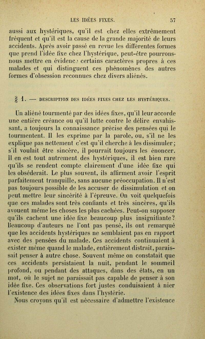 aussi aux hystériques, qu'il est chez elles extrêmement fréquent et qu'il est la cause de la grande majorité de leurs accidents. Après avoir passé en revue les différentes formes que prend l'idée fixe chez l'hystérique, peut-être pourrons- nous mettre en évidence certains caractères propres à ces malades et qui distinguent ces phénomènes des autres formes d'obsession reconnues chez divers aliénés. § 1. DESCRIPTION DES IDÉES FIXES CHEZ LES HYSTÉRIQUES. Un aliéné tourmenté par des idées fixes, qu'il leur accorde une entière créance ou qu'il lutte contre le délire envahis- sant, a toujours la connaissance précise des pensées qui le tourmentent. Il les exprime par la parole, ou, s'il ne les explique pas nettement c'est qu'il cherche à les dissimuler; s'il voulait être sincère, il pourrait toujours les énoncer. Il en est tout autrement des hystériques, il est bien rare qu'ils se rendent compte clairement d'une idée fixe qui les obséderait. Le plus souvent, ils affirment avoir l'esprit parfaitement tranquille, sans aucune préoccupation. Il n'est pas toujours possible de les accuser de dissimulation et on peut mettre leur sincérité à l'épreuve. On voit quelquefois que ces malades sont très confiants et très sincères, qu'ils avouent même les choses les plus cachées. Peut-on supposer qu'ils cachent une idée fixe beaucoup plus insignifiante? Ijeaucoup d'auteurs ne l'ont pas pensé, ils ont remarqué que les accidents hystériques ne semblaient pas en rapport avec des pensées du malade. Ces accidents continuaient à exister môme quand le malade, entièrement distrait, parais- sait penser à autre chose. Souvent même on constatait que ces accidents persistaient la nuit, pendant le sommeil profond, ou pendant des attaques, dans des états, en un mot, où le sujet ne paraissait pas capable de penser à son idée fixe. Ces observations fort justes conduisaient à nier l'existence des idées fixes dans l'hystérie. Nous croyons qu'il est nécessaire d'admettre l'existence