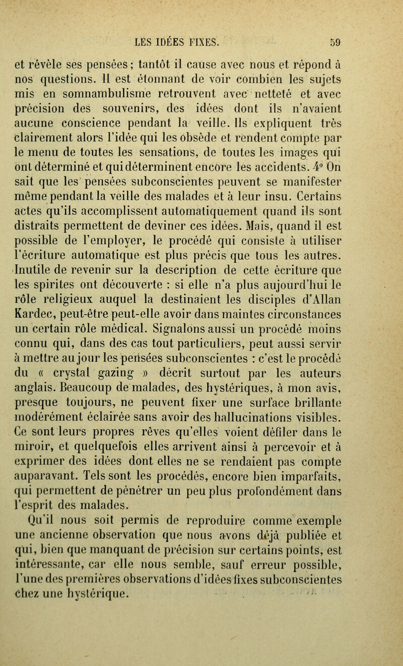 et révèle ses pensées ; tantôt il cause avec nous et répond à nos questions. 11 est étonnant de voir combien les sujets mis en somnambulisme retrouvent avec netteté et avec précision des souvenirs, des idées dont ils n'avaient aucune conscience pendant la veille. Ils expliquent très clairement alors l'idée qui les obsède et rendent compte par le menu de toutes les sensations, de toutes les images qui ont déterminé et qui déterminent encore les accidents. 4° On sait que les pensées subconscientes peuvent se manifester même pendant la veille des malades et à leur insu. Certains actes qu'ils accomplissent automatiquement quand ils sont distraits permettent de deviner ces idées. Mais, quand il est possible de l'employer, le procédé qui consiste à utiliser l'écriture automatique est plus précis que tous les autres. Inutile de revenir sur la description de cette écriture que les spirites ont découverte : si elle n'a plus aujourd'hui le rôle religieux auquel la destinaient les disciples d'Allan Kardec, peut-être peut-elle avoir dans maintes circonstances un certain rôle médical. Signalons aussi un procédé moins connu qui, dans des cas tout particuliers, peut aussi servir à mettre au jour les perisées subconscientes : c'est le procédé du « crystal gazing » décrit surtout par les auteurs anglais. Beaucoup de malades, des hystériques, à mon avis, presque toujours, ne peuvent fixer une surface brillante modérément éclairée sans avoir des hallucinations visibles. Ce sont leurs propres rêves qu'elles voient défiler dans le miroir, et quelquefois elles arrivent ainsi à percevoir et à exprimer des idées dont elles ne se rendaient pas compte auparavant. Tels sont les procédés, encore bien imparfaits, qui permettent de pénétrer un peu plus profondément dans l'esprit des malades. Qu'il nous soit permis de reproduire comme exemple une ancienne observation que nous avons déjà publiée et qui, bien que manquant de précision sur certains points, est intéressante, car elle nous seml)le, sauf erreur possible, l'une des premières observations d'idées fixes subconscientes chez une hystérique.