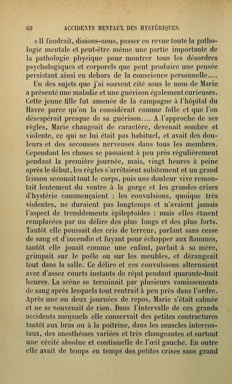 « Il faudrait, disions-nous, passer en revue toute la patho- logie mentale et peut-être même une partie importante de la pathologie physique pour montrer tous les désordres psychologiques et corporels que peut produire une pensée persistant ainsi en dehors de la conscience personnelle— Un des sujets que j'ai souvent cité sous le nom de Marie a présenté une maladie et une guérison également curieuses. (vCtte jeune fille fut amenée de la campagne à l'hôpital du Havre parce qu'on la considérait comme folle et que l'on désespérait presque de sa guérison.... A l'approche de ses règles, Marie changeait de caractère, devenait sombre et violente, ce qui ne lui était pas habituel, et avait des dou- leurs et des secousses nerveuses dans tous les membres. Cependant les choses se passaient à peu près régulièrement pendant la première journée, mais, vingt heures à peine après le début, les règles s'arrêtaient subitement et un grand frisson secouaittout le corps, puis une douleur vive remon- tait lentement du ventre à la gorge et les grandes crises d'hystérie commençaient : les convulsions, quoique très violentes, ne duraient pas longtemps et n'avaient jamais l'aspect de tremblements épileptoïdes : mais elles étaient remplacées par un délire des plus longs et des plus forts. Tantôt elle poussait des cris de terreur, parlant sans cesse de sang et d'incendie et fuyant pour échapper aux flammes, tantôt elle jouait comme une enfant, parlait à sa mère, grimpait sur le poêle ou sur les meubles, et dérangeait tout dans la salle. Ce délire et ces convulsions alternaient avec d'assez courts instants de répit pendant quarante-huit heures. La scène se terminait par plusieurs vomissements de sang après lesquels tout rentrait à peu près dans l'ordre. Après une ou deux journées de repos, Marie s'était calmée et ne se souvenait de rien. Dans l'intervalle de ces grands accidents mensuels elle conservait des petites contractures tantôt aux bras ou à la poitrine, dans les muscles intercos- taux, des anesthésies variées et très changeantes et surtout une cécité absolue et continuelle de l'œil gauche. En outre elle avait de temps en temps des petites crises sans grand