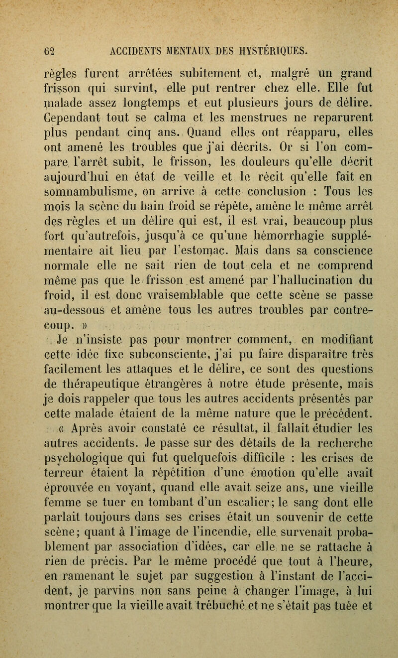 règles furent arrêtées subitement et, malgré un grand frisson qui survint, elle put rentrer chez elle. Elle fut malade assez longtemps et eut plusieurs jours de délire. Cependant tout se calma et les menstrues ne reparurent plus pendant cinq ans. Quand elles ont réapparu, elles ont amené les troubles que j'ai décrits. Or si l'on com- pare l'arrêt subit, le frisson, les douleurs qu'elle décrit aujourd'hui en état de veille et le récit qu'elle fait en somnambulisme, on arrive à cette conclusion : Tous les mois la scène du bain froid se répète, amène le même arrêt des règles et un délire qui est, il est vrai, beaucoup plus fort qu'autrefois, jusqu'à ce qu'une hémorrhagie supplé- mentaire ait lieu par l'estomac. Mais dans sa conscience normale elle ne sait rien de tout cela et ne comprend même pas que le frisson est amené par l'hallucination du froid, il est donc vraisemblable que cette scène se passe au-dessous et amène tous les autres troubles par contre- coup, » , Je n'insiste pas pour montrer comment, en modifiant cette idée fixe subconsciente, j'ai pu faire disparaître très facilement les attaques et le délire, ce sont des questions de thérapeutique étrangères à notre étude présente, mais je dois rappeler que tous les autres accidents présentés par cette malade étaient de la même nature que le précédent. (( Après avoir constaté ce résultat, il fallait étudier les autres accidents. Je passe sur des détails de la recherche psychologique qui fut quelquefois difficile : les crises de terreur étaient la répétition d'une émotion qu'elle avait éprouvée en voyant, quand elle avait seize ans, une vieille femme se tuer en tombant d'un escalier ; le sang dont elle parlait toujours dans ses crises était un souvenir de cette scène ; quant à l'image de l'incendie, elle, survenait proba- blement par association d'idées, car elle ne se rattache à rien de précis. Par le même procédé que tout à l'heure, en ramenant le sujet par suggestion à l'instant de l'acci- dent, je parvins non sans peine à changer l'image, à lui montrer que la vieille avait trébuché et ne s'était pas tuée et