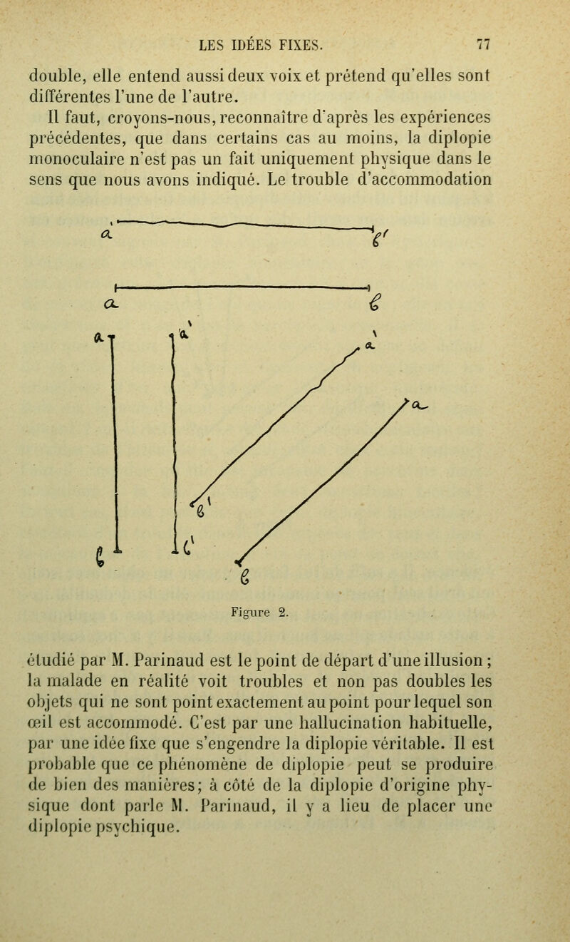 double, elle entend aussi deux voix et prétend qu'elles sont difTérenles l'une de l'autre. Il faut, croyons-nous, reconnaître d'après les expériences précédentes, que dans certains cas au moins, la diplopie monoculaire n'est pas un fait uniquement physique dans le sens que nous avons indiqué. Le trouble d'accommodation a. %■ Fij^ure 2. étudié par M. Parinaud est le point de départ d'une illusion ; la malade en réalité voit troubles et non pas doubles les objets qui ne sont point exactement au point pour lequel son œil est accommodé. C'est par une hallucination habituelle, par une idée fixe que s'engendre la diplopie véritable. Il est probable que ce phénomène de diplopie peut se produire de bien des manières; à côté de la diplopie d'origine phy- sique dont parle M. Parinaud, il y a lieu de placer une diplopie psychique.