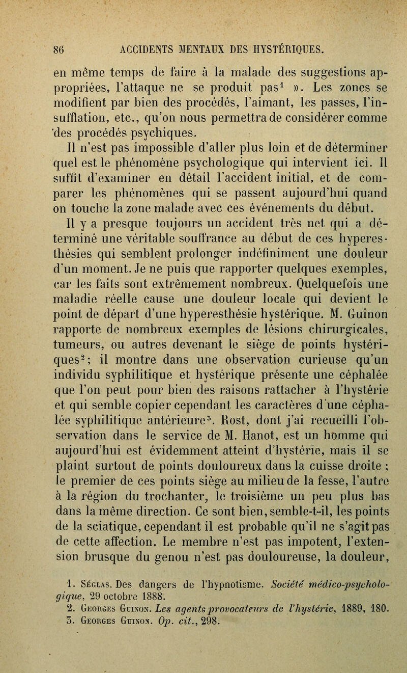 en même temps de faire à la malade des suggestions ap- propriées, l'attaque ne se produit pas^ ». Les zones se modifient par bien des procédés, l'aimant, les passes, l'in- sufflation, etc., qu'on nous permettra de considérer comme 'des procédés psychiques. Il n'est pas impossible d'aller plus loin et de déterminer quel est le phénomène psychologique qui intervient ici. Il suffit d'examiner en détail l'accident initial, et de com- parer les phénomènes qui se passent aujourd'hui quand on touche la zone malade avec ces événements du début. Il y a presque toujours un accident très net qui a dé- terminé une véritable souffrance au début de ces hyperes- thésies qui semblent prolonger indéfiniment une douleur d'un moment. Je ne puis que rapporter quelques exemples, car les faits sont extrêmement nombreux. Quelquefois une maladie réelle cause une douleur locale qui devient le point de départ d'une hyperesthésie hystérique. M. Guinon rapporte de nombreux exemples de lésions chirurgicales, tumeurs, ou autres devenant le siège de points hystéri- ques^; il montre dans une observation curieuse qu'un individu syphilitique et hystérique présente une céphalée que l'on peut pour bien des raisons rattacher à l'hystérie et qui semble copier cependant les caractères dune cépha- lée syphilitique antérieure^. Rost, dont j'ai recueilli l'ob- servation dans le service de M. Hanot, est un homme qui aujourd'hui est évidemment atteint d'hystérie, mais il se plaint surtout de points douloureux dans la cuisse droite ; le premier de ces points siège au milieu de la fesse, l'autre à la région du trochanter, le troisième un peu plus bas dans la même direction. Ce sont bien, semble-t-il, les points de la sciatique, cependant il est probable qu'il ne s'agit pas de cette affection. Le membre n'est pas impotent, l'exten- sion brusque du genou n'est pas douloureuse, la douleur, 4. Séglas. Des dangers de l'hypnotiame. Société médico-psycholo- gique, 29 octobre 1888. 2. Gkorges Guixon. Les agents provocateurs de l'hystéîne, 1889, 180. 5. Georges Guinon. Ojj. cit., 298.