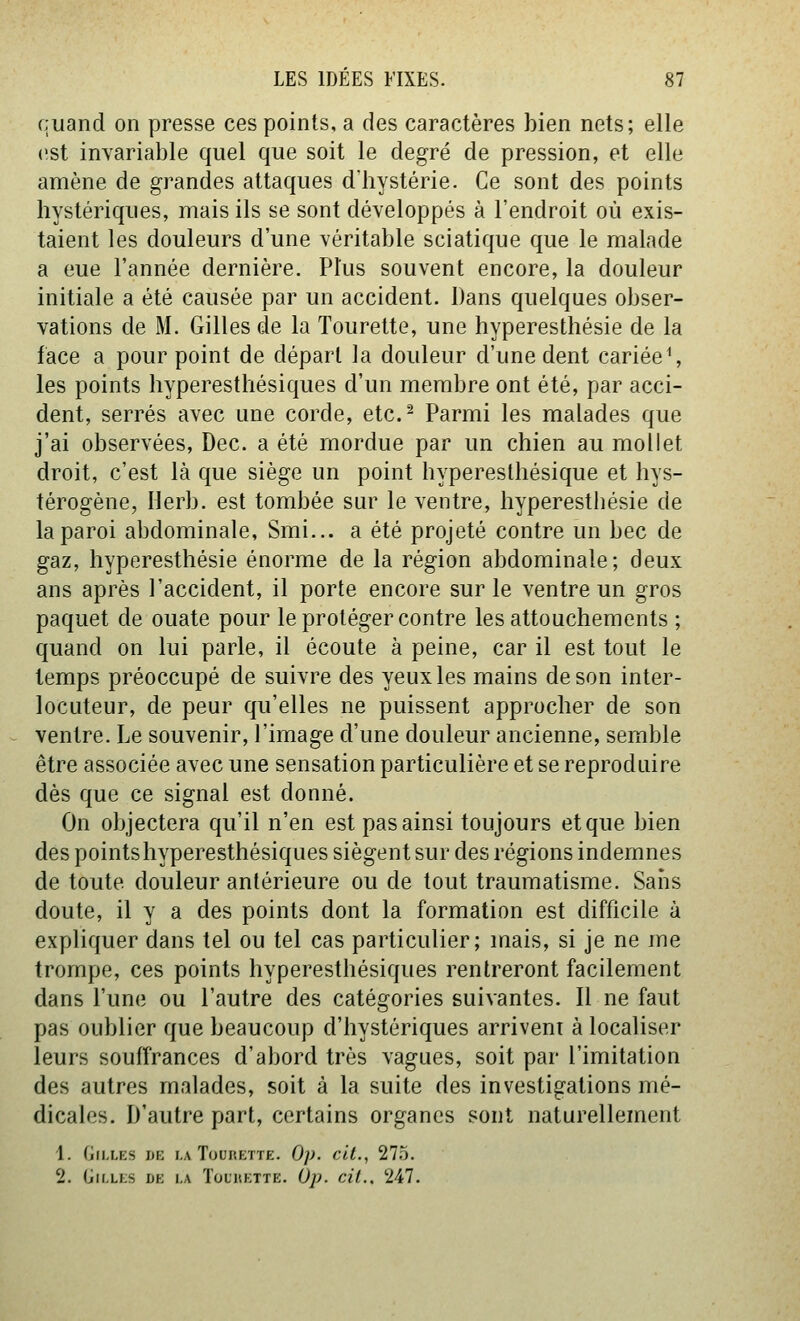 quand on presse ces points, a des caractères bien nets; elle est invariable quel que soit le degré de pression, et elle amène de grandes attaques d'hystérie. Ce sont des points hystériques, mais ils se sont développés à l'endroit où exis- taient les douleurs d'une véritable sciatique que le malade a eue l'année dernière. Plus souvent encore, la douleur initiale a été causée par un accident. Dans quelques obser- vations de M. Gilles de la Tourette, une hyperesthésie de la face a pourpoint de départ la douleur d'une dent cariée^ les points hyperesthésiques d'un membre ont été, par acci- dent, serrés avec une corde, etc.^ Parmi les malades que j'ai observées, Dec. a été mordue par un chien au mollet droit, c'est là que siège un point hyperesthésique et hys- térogène, Herb. est tombée sur le ventre, hyperesthésie de la paroi abdominale, Smi... a été projeté contre un bec de gaz, hyperesthésie énorme de la région abdominale; deux ans après l'accident, il porte encore sur le ventre un gros paquet de ouate pour le protéger contre les attouchements ; quand on lui parle, il écoute à peine, car il est tout le temps préoccupé de suivre des yeux les mains de son inter- locuteur, de peur qu'elles ne puissent approcher de son ventre. Le souvenir, l'image d'une douleur ancienne, semble être associée avec une sensation particulière et se reproduire dès que ce signal est donné. On objectera qu'il n'en est pas ainsi toujours et que bien des points hyperesthésiques siègent sur des régions indemnes de toute douleur antérieure ou de tout traumatisme. Sans doute, il y a des points dont la formation est difficile à expliquer dans tel ou tel cas particulier; mais, si je ne me trompe, ces points hyperesthésiques rentreront facilement dans l'une ou l'autre des catégories suivantes. Il ne faut pas oublier que beaucoup d'hystériques arrivent à localiser leurs souffrances d'abord très vagues, soit par l'imitation des autres malades, soit à la suite des investigations mé- dicales. D'autre part, certains organes sont naturellement 1. Gilles de la Tourette. Op. cit., 275. 2. (jri.LES DE i.A Tourette. Ùj). cil.. 2il.