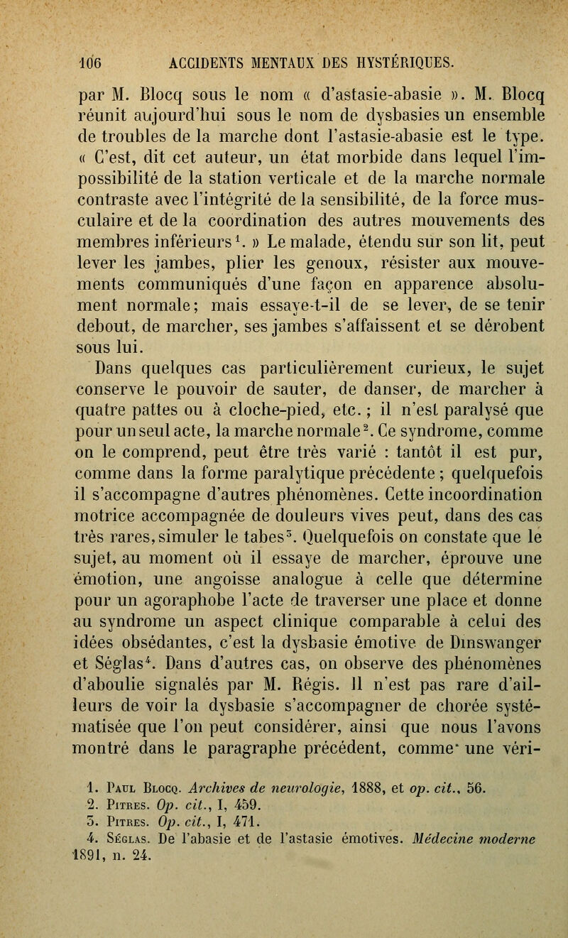 par M. Blocq sous le nom « d'astasie-abasie )). M. Blocq réunit aujourd'hui sous le nom de dysbasies un ensemble de troubles de la marche dont l'astasie-abasie est le type. (( C'est, dit cet auteur, un état morbide dans lequel l'im- possibilité de la station verticale et de la marche normale contraste avec l'intégrité de la sensibilité, de la force mus- culaire et de la coordination des autres mouvements des membres inférieurs ^ » Le malade, étendu sur son lit, peut lever les jambes, plier les genoux, résister aux mouve- ments communiqués d'une façon en apparence absolu- ment normale ; mais essaye-t-il de se lever, de se tenir debout, de marcher, ses jambes s'affaissent et se dérobent sous lui. Dans quelques cas particulièrement curieux, le sujet conserve le pouvoir de sauter, de danser, de marcher à quatre pattes ou à cloche-pied, etc. ; il n'est paralysé que pour un seul acte, la marche normale^. Ce syndrome, comme on le comprend, peut être très varié : tantôt il est pur, comme dans la forme paralytique précédente ; quelquefois il s'accompagne d'autres phénomènes. Cette incoordination motrice accompagnée de douleurs vives peut, dans des cas très rares,simuler le tabes^. (Quelquefois on constate que le sujet, au moment où il essaye de marcher, éprouve une émotion, une angoisse analogue à celle que détermine pour un agoraplîobe l'acte de traverser une place et donne au syndrome un aspect clinique comparable à celui des idées obsédantes, c'est la dysbasie émotive de Dmswanger et Séglas*. Dans d'autres cas, on observe des phénomènes d'aboulie signalés par M. Régis. 11 n'est pas rare d'ail- leurs de voir la dysbasie s'accompagner de chorée systé- matisée que l'on peut considérer, ainsi que nous l'avons montré dans le paragraphe précédent, comme une véri- 1. Paul Blocq. Archives de neurologie, 1888, et op. cit., 56. 2. Pitres. Op. cit., I, 459. 5. Pitres. Op. cit., I, 471. 4. Séglas. De l'abasie et de l'astasie émotives. Médecine moderne 1891, n. 24.