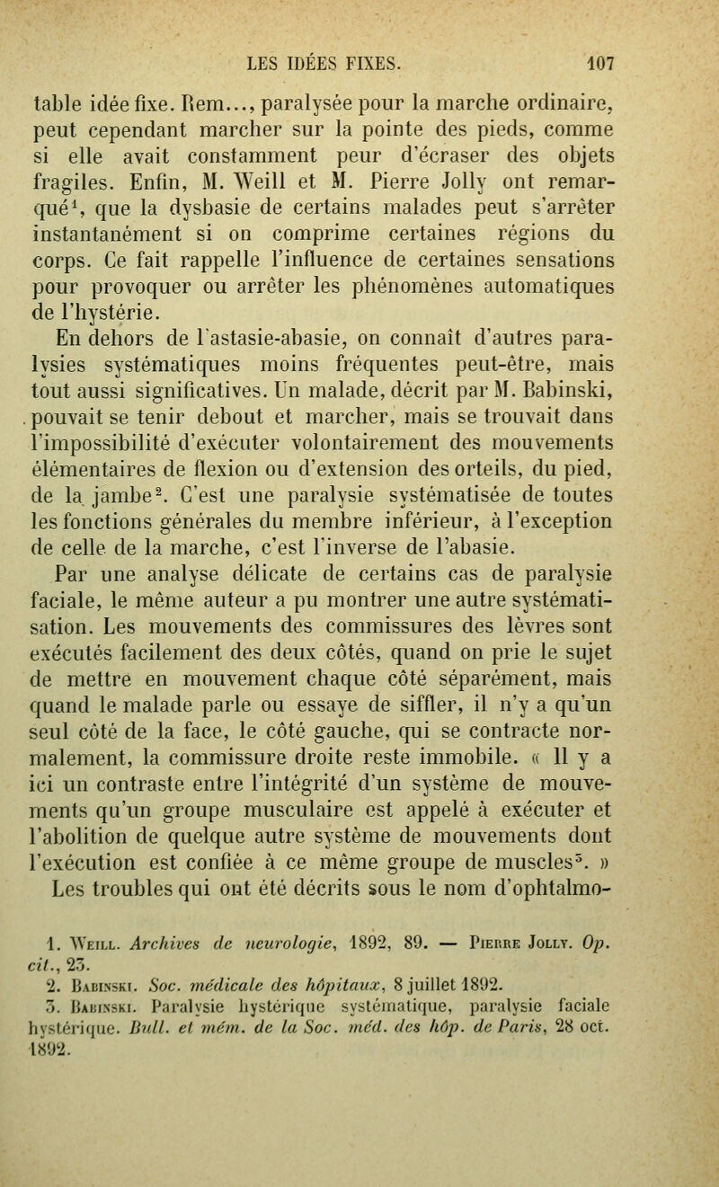 table idée fixe. Rem..., paralysée pour la marche ordinaire, peut cependant marcher sur la pointe des pieds, comme si elle avait constamment peur d'écraser des objets fragiles. Enfin, M. Weill et M. Pierre Jolly ont remar- qués que la dysbasie de certains malades peut s'arrêter instantanément si on comprime certaines régions du corps. Ce fait rappelle l'influence de certaines sensations pour provoquer ou arrêter les phénomènes automatiques de l'hystérie. En dehors de Tastasie-abasie, on connaît d'autres para- lysies systématiques moins fréquentes peut-être, mais tout aussi significatives. Un malade, décrit par M. Babinski, . pouvait se tenir debout et marcher, mais se trouvait dans l'impossibilité d'exécuter volontairement des mouvements élémentaires de flexion ou d'extension des orteils, du pied, de la, jambe ^ C'est une paralysie systématisée de toutes les fonctions générales du membre inférieur, à l'exception de celle de la marche, c'est l'inverse de l'abasie. Par une analyse délicate de certains cas de paralysie faciale, le même auteur a pu montrer une autre systémati- sation. Les mouvements des commissures des lèvres sont exécutés facilement des deux côtés, quand on prie le sujet de mettre en mouvement chaque côté séparément, mais quand le malade parle ou essaye de siffler, il n'y a qu'un seul côté de la face, le côté gauche, cp.ii se contracte nor- malement, la commissure droite reste immobile. « 11 y a ici un contraste entre l'intégrité d'un système de mouve- ments qu'un groupe musculaire est appelé à exécuter et l'abolition de quelque autre système de mouvements dont l'exécution est confiée à ce même groupe de muscles^. » Les troubles qui ont été décrits sous le nom d'ophtalmo- 1. Weill. Archives de neurologie, 1892, 89. — Pierre Jolly. Op. cit., 2.3. 2. Badi.nski. Soc. médicale des hôpitaux, 8 juillet 1892. 3. Babi.nski. Paralysie hystérique systématique, paralysie faciale hvstérique. Bull, el niém. de la Soc. mcd. des hôp. de Paris, 28 oct. 1892.