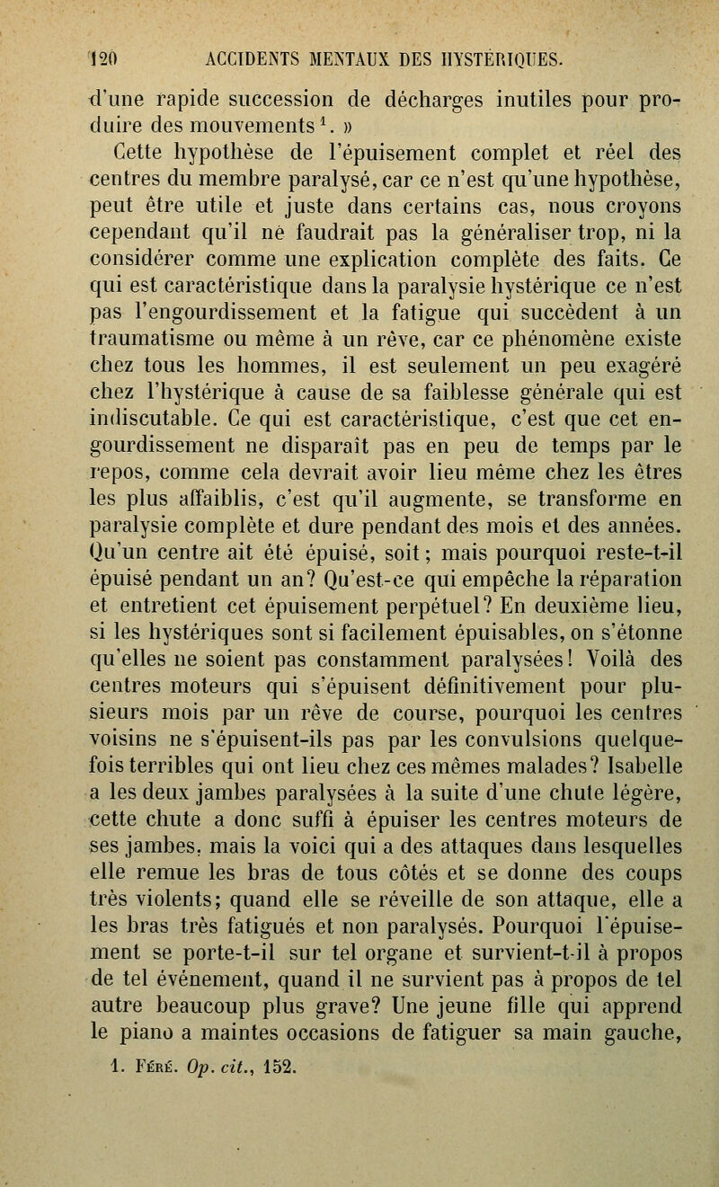 d'une rapide succession de décharges inutiles pour pro- duire des mouvements^. » Cette hypothèse de l'épuisement complet et réel des centres du membre paralysé, car ce n'est qu'une hypothèse, peut être utile et juste dans certains cas, nous croyons cependant qu'il né faudrait pas la généraliser trop, ni la considérer comme une explication complète des faits. Ce qui est caractéristique dans la paralysie hystérique ce n'est pas l'engourdissement et la fatigue qui succèdent à un traumatisme ou même à un rêve, car ce phénomène existe chez tous les hommes, il est seulement un peu exagéré chez l'hystérique à cause de sa faiblesse générale qui est indiscutable. Ce qui est caractéristique, c'est que cet en- gourdissement ne disparaît pas en peu de temps par le repos, comme cela devrait avoir lieu même chez les êtres les plus affaiblis, c'est qu'il augmente, se transforme en paralysie complète et dure pendant des mois et des années. Qu'un centre ait été épuisé, soit; mais pourquoi reste-t-il épuisé pendant un an? Qu'est-ce qui empêche la réparation et entretient cet épuisement perpétuel? En deuxième lieu, si les hystériques sont si facilement épuisables, on s'étonne qu'elles ne soient pas constamment paralysées ! Voilà des centres moteurs qui s'épuisent définitivement pour plu- sieurs mois par un rêve de course, pourquoi les centres voisins ne s'épuisent-ils pas par les convulsions quelque- fois terribles qui ont lieu chez ces mêmes malades? Isabelle a les deux jambes paralysées à la suite d'une chute légère, cette chute a donc suffi à épuiser les centres moteurs de ses jambes, mais la voici qui a des attaques dans lesquelles elle remue les bras de tous côtés et se donne des coups très violents; quand elle se réveille de son attaque, elle a les bras très fatigués et non paralysés. Pourquoi l'épuise- ment se porte-t-il sur tel organe et survient-t-il à propos de tel événement, quand il ne survient pas à propos de tel autre beaucoup plus grave? Une jeune fille qui apprend le piano a maintes occasions de fatiguer sa main gauche, 1. Féré. Op. cit., 152.