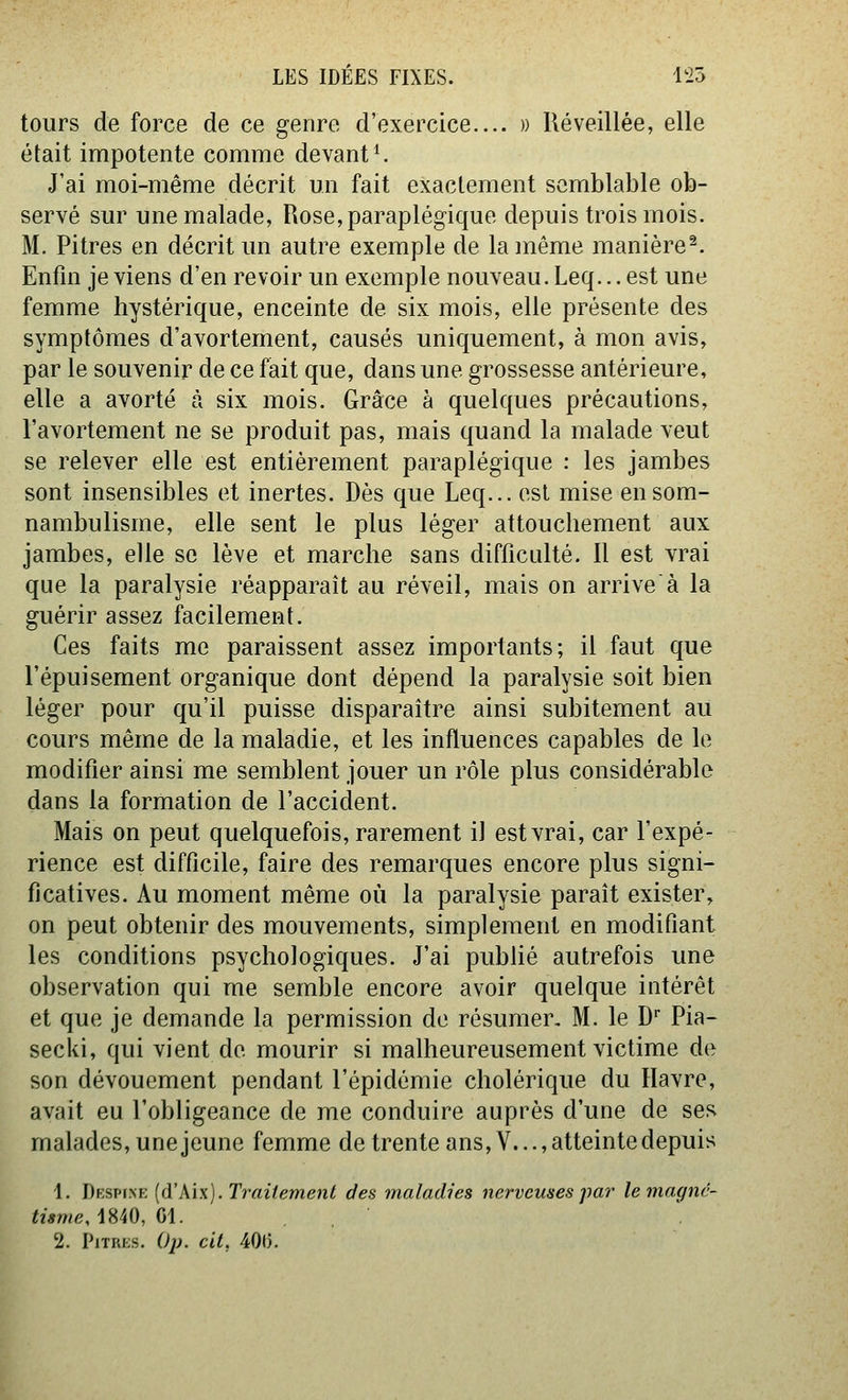 tours de force de ce genre d'exercice.... » Réveillée, elle était impotente comme devante J'ai moi-même décrit mi fait exactement semblable ob- servé sur une malade, Rose, paraplégique depuis trois mois. M. Pitres en décrit im autre exemple de lainême manière^ Enfin je viens d'en revoir un exemple nouveau. Leq... est une femme hystérique, enceinte de six mois, elle présente des symptômes d'avortement, causés uniquement, à mon avis, par le souvenir de ce fait que, dans une grossesse antérieure, elle a avorté à six mois. Grâce à quelques précautions, l'avortement ne se produit pas, mais quand la malade veut se relever elle est entièrement paraplégique : les jambes sont insensibles et inertes. Dès que Leq... est mise en som- nambulisme, elle sent le plus léger attouchement aux jambes, elle se lève et marche sans diffictUté. Il est vrai que la paralysie réapparaît au réveil, mais on arriveà la guérir assez facilement. Ces faits me paraissent assez importants; il faut que l'épuisement organique dont dépend la paralysie soit bien léger pour qu'il puisse disparaître ainsi subitement au cours même de la maladie, et les influences capables de le modifier ainsi me semblent jouer un rôle plus considérable dans la formation de l'accident. Mais on peut quelquefois, rarement il est vrai, car l'expé- rience est difficile, faire des remarques encore plus signi- ficatives. Au moment même où la paralysie paraît exister^ on peut obtenir des mouvements, simplement en modifiant les conditions psychologiques. J'ai publié autrefois une observation qui me semble encore avoir quelque intérêt et que je demande la permission de résumer, M. le D* Pia- secki, qui vient de mourir si malheureusement victime de son dévouement pendant l'épidémie cholérique du Havre, avait eu l'obligeance de me conduire auprès d'une de ses malades, une jeune femme de trente ans, V..., atteinte depuis 1. Desp\sk {d'M\). Trailemenl des maladies nerveuses par le magnc- tiame,\MO, 01. , 2. PiTRKs. Oj). cit. 400.