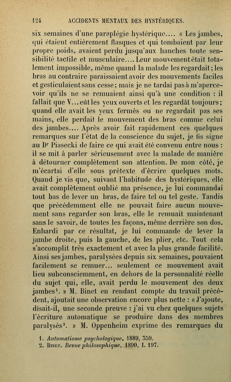 six semaines d'une paraplégie hystérique.... « Les jambes, ([ui étaient entièrement flasques et qui tombaient par leur propre poids, avaient perdu jusqu'aux hanches toute sen- sibilité tactile et musculaire.... Leur mouvement était tota- lement impossible, même quand la malade les regardait; les bras au contraire paraissaient avoir des mouvements faciles et gesticulaient sans cesse; mais je ne tardai pasà m'aperce- voir qu'ils ne se remuaient ainsi qu'à une condition : il fallait que V... eût les yeux ouverts et les regardât toujours ; quand elle avait les yeux fermés ou ne regardait pas ses mains, elle perdait le mouvement des bras comme celui des jambes.... Après avoir fait rapidement ces quelques remarques sur l'état de la conscience du sujet, je fis signe au D Piasecki de faire ce qui avait été convenu entre nous : il se mit à parler sérieusement avec la malade de manière à détourner complètement son attention. De mon côté, je m'écartai d'elle sous prétexte d'écrire quelques mots. Quand je vis que, suivant l'habitude des hystériques, elle avait complètement oublié ma présence, je lui commandai tout bas de lever un bras, de faire tel ou tel geste. Tandis que précédemment elle ne pouvait faire aucun mouve- ment sans regarder son bras, elle le remuait maintenant sans le savoir, de toutes les façons, même derrière son dos. Enhardi par ce résultat, je lui commande de lever la jambe droite, puis la gauche, de les plier, etc. Tout cela s'accomplit très exactement et avec la plus grande facilité. Ainsi ses jambes, paralysées depuis six semaines, pouvaient facilement se remuer... seulement ce mouvement avait lieu subconsciemment, en dehors de la personnalité réelle du sujet qui, elle, avait perdu le mouvement des deux jambes^ )) M. Binet en rendant compte du travail précé- dent, ajoutait une observation encore plus nette : « J'ajoute, disait-il, une seconde preuve : j'ai vu chez quelques sujets l'écriture automatique se produire dans des membres paralysés^. » M. Oppenheim exprime des remarques du 1. Automatisme jjsyckologigue^ 1889, 359. '2. Binet. Revue jjhilosophique, 1890, I, 197.