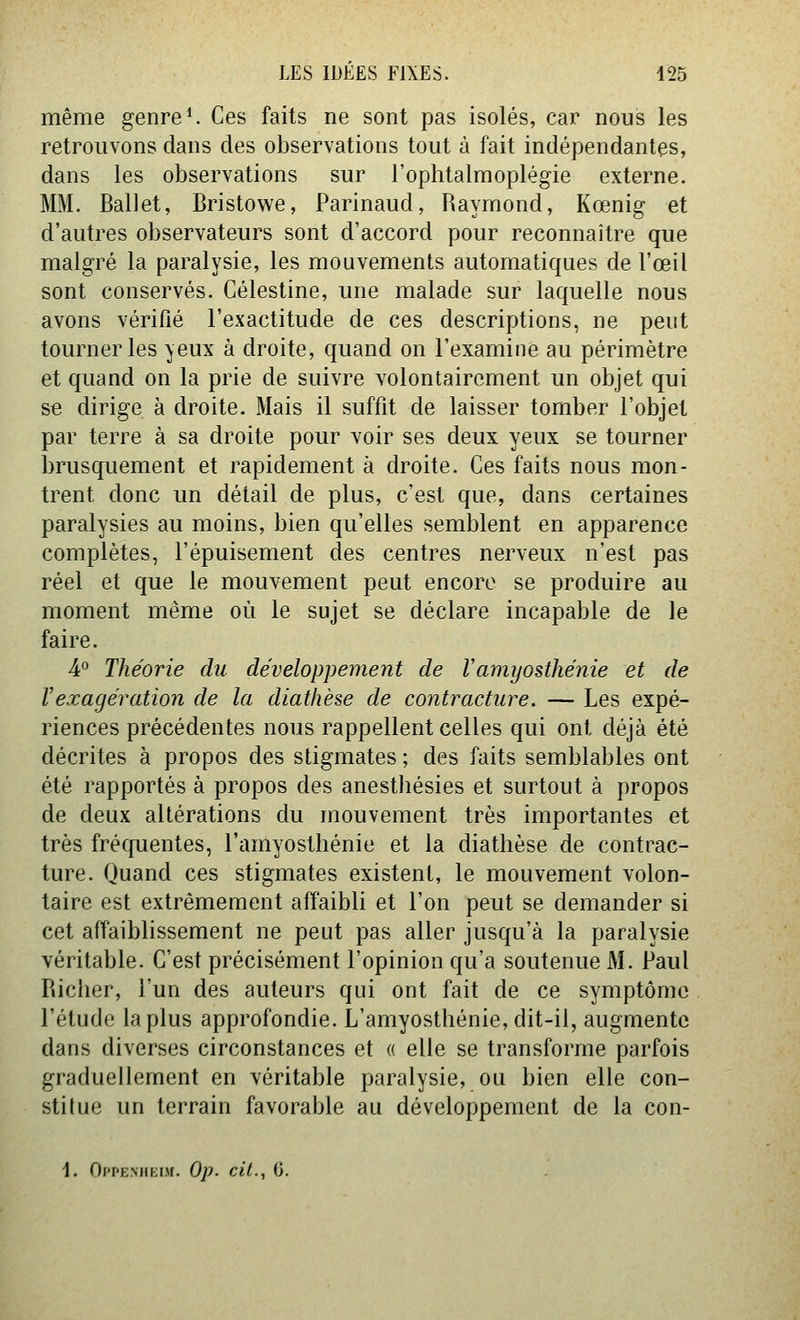 même genres Ces faits ne sont pas isolés, car nous les retrouvons dans des observations tout à fait indépendantes, dans les observations sur l'ophtalmoplégie externe. MM. Ballet, Bristowe, Parinaud, Raymond, Kœnig et d'autres observateurs sont d'accord pour reconnaître que malgré la paralysie, les mouvements automatiques de l'œil sont conservés. Célestine, une malade sur laquelle nous avons vérifié l'exactitude de ces descriptions, ne peut tourner les yeux à droite, quand on l'examine au périmètre et quand on la prie de suivre volontairement un objet qui se dirige à droite. Mais il suffit de laisser tomber l'objet par terre à sa droite pour voir ses deux yeux se tourner brusquement et rapidement à droite. Ces faits nous mon- trent donc un détail de plus, c'est que, dans certaines paralysies au moins, bien qu'elles semblent en apparence complètes, l'épuisement des centres nerveux n'est pas réel et que le mouvement peut encore se produire au moment même où le sujet se déclare incapable de le faire. 4° Théorie du développement de Vamyosthénie et de l'exagération de la diathèse de contracture. — Les expé- riences précédentes nous rappellent celles qui ont déjà été décrites à propos des stigmates ; des faits semblables ont été rapportés à propos des anestliésies et surtout à propos de deux altérations du mouvement très importantes et très fréquentes, l'amyosthénie et la diathèse de contrac- ture. Quand ces stigmates existent, le mouvement volon- taire est extrêmement affaibli et l'on peut se demander si cet affaiblissement ne peut pas aller jusqu'à la paralysie véritable. C'est précisément l'opinion qu'a soutenue M. Paul Riclier, l'un des auteurs qui ont fait de ce symptôme l'étude la plus approfondie. L'amyosthénie, dit-il, augmente dans diverses circonstances et « elle se transforme parfois graduellement en véritable paralysie, ou bien elle con- stitue un terrain favorable au développement de la con- 1. Oi'i'EMiKor. Op. cit., 6.