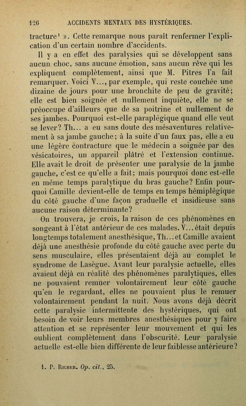 tracture ^ ». Cette remarque nous paraît renfermer l'expli- cation d'un certain nombre d'accidents. Il y a en effet des paralysies qui se développent sans aucun choc, sans aucune émotion, sans aucun rêve qui les expliquent complètement, ainsi que M. Pitres l'a fait remarquer. Voici V..., par exemple, qui reste couchée une dizaine de jours pour une bronchite de peu de gravité; elle est bien soignée et nullement inquiète, elle ne se préoccupe d'ailleurs que de sa poitrine et nullement de ses jambes. Pourquoi est-elle paraplégique quand elle veut se lever? Th... a eu sans doute des mésaventures relative- ment à sa jambe gauche; à la suite d'un faux pas, elle a eu une légère contracture que le médecin a soignée par des vésicatoires, un appareil plâtré et l'extension continue. Elle avait le droit de présenter une paralysie de la jambe gauche, c'est ce qu'elle a fait; mais pourquoi donc est-elle en même temps paralytique du bras gauche? Enfin pour- quoi Camille devient-elle de temps en temps hémiplégique du côté gauche d'une façon graduelle et insidieuse sans aucune raison déterminante? On trouvera, je crois, la raison de ces phénomènes en songeant à l'état antérieur de ces malades. V... était depuis longtemps totalement aneslhésique, Th... et Camille avaient déjà une anesthésie profonde du côté gauche avec perle du sens musculaire, elles présentaient déjà au complet le syndrome de Lasègue. Avant leur paralysie actuelle, elles avaient déjà en réalité des phénomènes paralytiques, elles ne pouvaient remuer volontairement leur côté gauche qu'en le regardant, elles ne pouvaient plus le remuer volontairement pendant la nuit. Nous avons déjà décrit cette paralysie intermittente des hystériques, qui ont besoin de voir leurs membres anesthésiques pour y faire attention et se représenter leur mouvement et qui les oublient complètement dans l'obscurité. Leur paralysie actuelle est-elle bien différente de leur faiblesse antérieure?