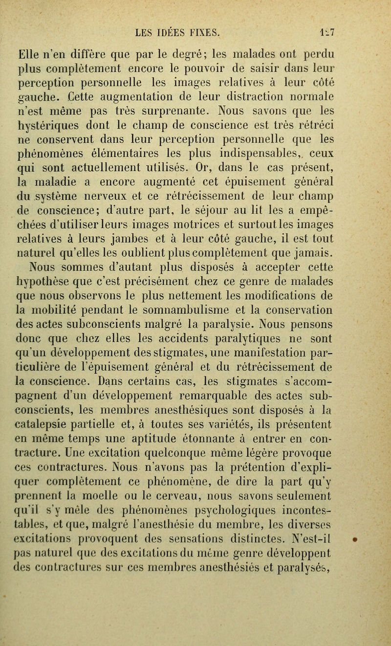 Elle n'en diffère que par le degré; les malades ont perdu plus complètement encore le pouvoir de saisir dans leur perception personnelle les images relatives à leur côté gauche. Cette augmentation de leur distraction normale n'est même pas très surprenante. Nous savons que les hystériques dont le champ de conscience est très rétréci ne conservent dans leur perception personnelle que les phénomènes élémentaires les plus indispensables, ceux qui sont actuellement utilisés. Or, dans le cas présent, la maladie a encore augmenté cet épuisement général du système nerveux et ce rétrécissement de leur champ de conscience; d'autre part, le séjour au lit les a empê- chées d'utiliser leurs images motrices et surtout les images relatives à leurs jambes et à leur côté gauche, il est tout naturel qu'elles les oublient plus complètement que jamais. Nous sommes d'autant plus disposés à accepter cette hypothèse que c'est précisément chez ce genre de malades que nous observons le plus nettement les modifications de la mobilité pendant le somnambulisme et la conservation des actes subconscients malgré la paralysie. Nous pensons donc que chez elles les accidents paralytiques ne sont qu'un développement des stigmates, une manifestation par- ticulière de l'épuisement général et du rétrécissement de la conscience. Dans certains cas, les stigmates s'accom- pagnent d'un développement remarquable des actes sub- conscients, les membres anesthésiques sont disposés à la catalepsie partielle et, à toutes ses variétés, ils présentent en même temps une aptitude étonnante à entrer en con- tracture. Une excitation quelconque même légère provoque ces contractures. Nous n'avons pas la prétention d'expli- quer complètement ce phénomène, de dire la part qu'y prennent la moelle ou le cerveau, nous savons seulement qu'il s'y môle des phénomènes psychologiques incontes- tables, et que, malgré l'anesthésie du membre, les diverses excitations provoquent des sensations distinctes. N'est-il pas naturel que des excitations du même genre développent des contractures sur ces membres anesthésiés et paralysés,
