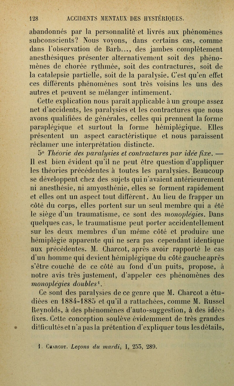 abandonnés par la personnalité et livrés aux phénomènes subconscients? Nous voyons, dans certains cas, comme dans l'observation de Barb..., des jambes complètement anesthésiques présenter alternativement soit des phéno- mènes de chorée rythmée, soit des contractures, soit de la catalepsie partielle, soit de la paralysie. C'est qu'en effet ces différents phénomènes sont très voisins les uns des autres et peuvent se mélanger intimement. Cette explication nous paraît applicable à un groupe assez net d'accidents, les paralysies et les contractures que nous avons qualifiées de générales, celles qui prennent la forme paraplégique et surtout la forme hémiplégique. Elles présentent un aspect caractéristique et nous paraissent réclamer une interprétation distincte. 5° Théorie des paralysies et contractures par idée fixe. — Il est bien évident qu'il ne peut être question d'appliquer les théories précédentes à toutes les paralysies. Beaucoup se développent chez des sujets qui n'avaient antérieurement ni anesthésie, ni amyosthénie, elles se forment rapidement et elles ont un aspect tout différent. Au lieu de frapper un côté du corps, elles portent sur un seul membre qui a été le siège d'un traumatisme, ce sont des monoplégies. Dans quelques cas, le traumatisme peut porter accidentellement sur les deux membres d'un même côté et produire une hémiplégie apparente qui ne sera pas cependant identique aux précédentes. M. Charcot, après avoir rapporté le cas d'un homme qui devient hémiplégique du côté gauche après s'être couché de ce côté au fond d'un puits, propose, à notre avis très justement, d'appeler ces phénomènes des monoplégies doubles ^. Ce sont des paralysies de ce genre que M. Charcot a étu- diées en 1884-1885 et qu'il a rattachées, comme M. Russel Reynolds, à des phénomènes d'auto-suggestion, à des idées fixes. Cette conception soulève évidemment de très grandes difficultés et n'a pas la prétention d'expliquer tous les détails, J, Ckarcot. Leçons du mardi, I, 253, 280.