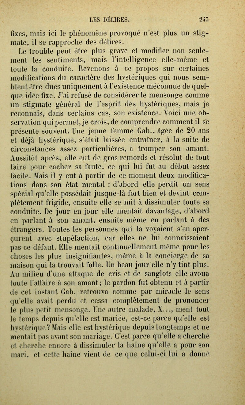 fixes, mais ici le phénomène provoqué n'est plus un stig- mate, il se rapproche des délires. Le trouhle peut être plus grave et modifier non seule- ment les sentiments, mais l'intelligence elle-même et toute la conduite. Revenons à ce propos sur certaines modifications du caractère des hystériques qui nous sem- blent être dues uniquement à l'existence méconnue de quel- que idée fixe. J'ai refusé de considérer le mensonge comme un stigmate général de l'esprit des hystériques, mais je reconnais, dans certains cas, son existence. Voici une ob- servation qui permet, je crois, de comprendre comment il se présente souvent. Une jeune femme Gab., âgée de 20 ans et déjà hystérique, s'était laissée entraîner, à la suite de circonstances assez particulières, à tromper son amant. Aussitôt après, elle eut de gros remords et résolut de tout faire pour cacher sa faute, ce qui lui fut au début assez facile. Mais il y eut à partir de ce moment deux modifica- tions dans son état mental : d'abord elle perdit un sens spécial qu'elle possédait jusque-là fort bien et devint com- plètement frigide, ensuite elle se mit à dissimuler toute sa conduite. De jour en jour elle mentait davantage, d'abord en parlant à son amant, ensuite même en parlant à des étrangers. Toutes les personnes qui la voyaient s'en aper- çurent avec stupéfaction, car elles ne lui connaissaient pas ce défaut. Elle mentait continuellement même pour les choses les plus insignifiantes, même à la concierge de sa maison qui la trouvait folle. Un beau jour elle n'y tint plus. Au milieu d'une attaque de cris et de sanglots elle avoua toute l'affaire à son amant; le pardon fut obtenu et à partir de cet instant Gab. retrouva comme par miracle le sens qu'elle avait perdu et cessa complètement de prononcer le plus petit mensonge. Une autre malade, X..., ment tout le temps depuis qu'elle est mariée, est-ce parce qu'elle est hystérique? Mais elle est hystérique depuis longtemps et ne mentait pas avant son mariage. C'est parce qu'elle a cherché et clierche encore à dissimuler la haine qu'elle a pour son mari, et cette haine vient de ce que celui-ci lui a donné