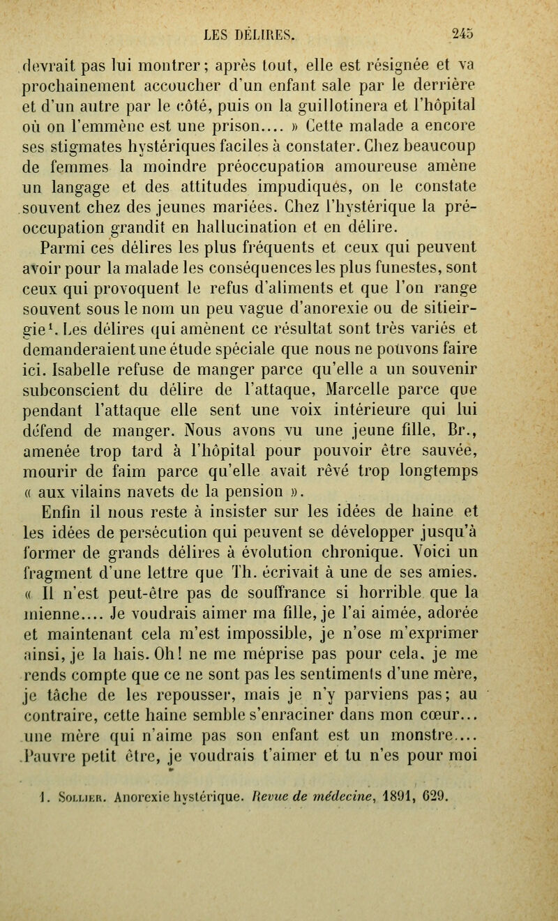 devrait pas lui montrer; après tout, elle est résignée et va prochainement accoucher d'un enfant sale par le derrière et d'un autre par le cMé, puis on la guillotinera et l'hôpital où on l'emmène est une prison.... » Cette malade a encore ses stigmates hystériques faciles à constater. Chez beaucoup de femmes la moindre préoccupation amoureuse amène un langage et des attitudes impudiques, on le constate souvent chez des jeunes mariées. Chez l'hystérique la pré- occupation grandit en hallucination et en délire. Parmi ces délires les plus fréquents et ceux qui peuvent avoir pour la malade les conséquences les plus funestes, sont ceux qui provoquent le refus d'aliments et que l'on range souvent sous le nom un peu vague d'anorexie ou de sitieir- gie^ Les délires qui amènent ce résultat sont très variés et demanderaientune étude spéciale que nous ne pouvons faire ici. Isabelle refuse de manger parce qu'elle a un souvenir subconscient du délire de l'attaque, Marcelle parce que pendant l'attaque elle sent une voix intérieure qui lui défend de manger. Nous avons vu une jeune fille, Br., amenée trop tard à l'hôpital pour pouvoir être sauvée, mourir de faim parce qu'elle avait rêvé trop longtemps « aux vilains navets de la pension ». Enfin il nous reste à insister sur les idées de haine et les idées de persécution qui peuvent se développer jusqu'à former de grands délires à évolution chronique. Voici un fragment d'une lettre que Th. écrivait à une de ses amies. « Il n'est peut-être pas de souffrance si horrible que la mienne.... Je voudrais aimer ma fille, je l'ai aimée, adorée et maintenant cela m'est impossible, je n'ose m'exprimer ainsi, je la hais. Oh! ne me méprise pas pour cela, je me rends compte que ce ne sont pas les sentimenis d'une mère, je tâche de les repousseï', mais je n'y parviens pas; au contraire, cette haine semble s'enraciner dans mon cœur... une mère qui n'aime pas son enfant est un monstre.... .Pauvre petit être, je voudrais t'aimer et tu n'es pour moi 1, SoLLiKR. Anorexie hystérique. Revue de médecine, 1891, 629.