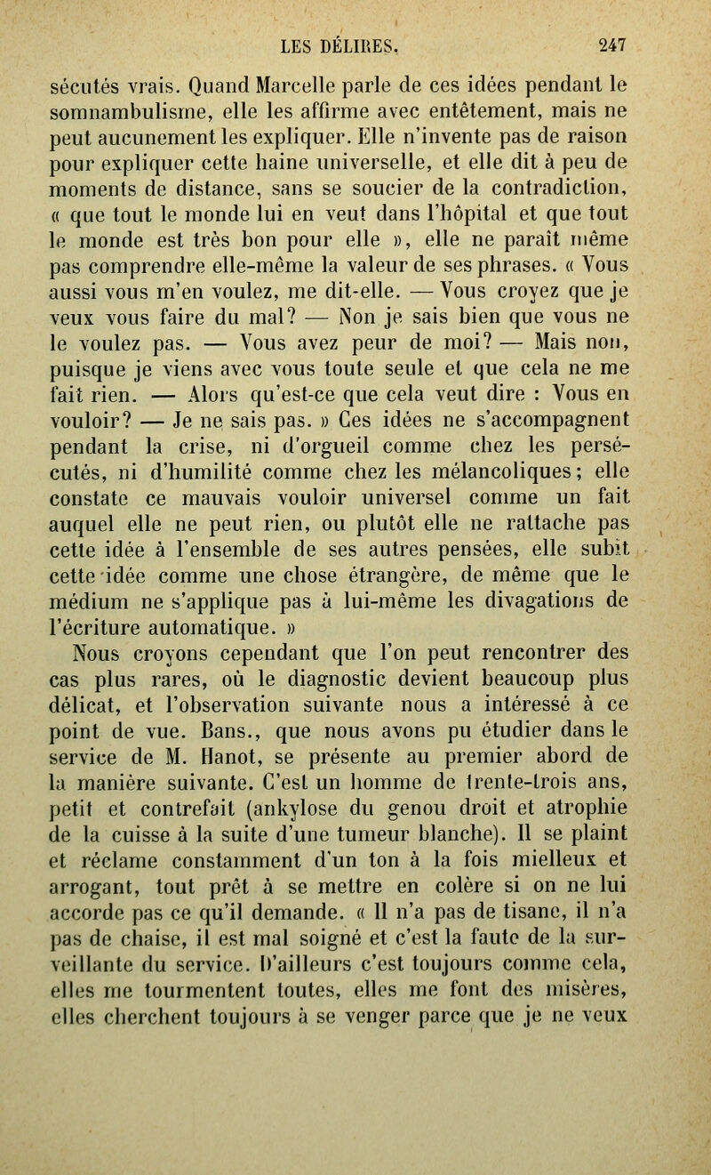 séciités vrais. Quand Marcelle parle de ces idées pendant le somnambulisme, elle les affirme avec entêtement, mais ne peut aucunement les expliquer. Elle n'invente pas de raison pour expliquer cette haine universelle, et elle dit à peu de moments de distance, sans se soucier de la contradiction, « que tout le monde lui en veut dans l'hôpital et que tout le monde est très bon pour elle », elle ne paraît même pas comprendre elle-même la valeur de ses phrases. « Vous aussi vous m'en voulez, me dit-elle. — Vous croyez que je veux vous faire du mal? — Non je sais bien que vous ne le voulez pas. — Vous avez peur de moi? — Mais non, puisque je viens avec vous toute seule et que cela ne me fait rien. — Alors qu'est-ce que cela veut dire : Vous en vouloir? — Je ne sais pas. » Ces idées ne s'accompagnent pendant la crise, ni d'orgueil comme chez les persé- cutés, ni d'humilité comme chez les mélancoliques; elle constate ce mauvais vouloir universel comme un fait auquel elle ne peut rien, ou plutôt elle ne rattache pas cette idée à l'ensemble de ses autres pensées, elle subit cette idée comme une chose étrangère, de même que le médium ne s'applique pas à lui-même les divagations de l'écriture automatique. » Nous croyons cependant que l'on peut rencontrer des cas plus rares, où le diagnostic devient beaucoup plus délicat, et l'observation suivante nous a intéressé à ce point de vue. Bans., que nous avons pu étudier dans le service de M. Hanot, se présente au premier abord de la manière suivante. C'est un homme de trente-trois ans, petit et contrefait (ankylose du genou droit et atrophie de la cuisse à la suite d'une tumeur blanche). Il se plaint et réclame constamment d'un ton à la fois mielleux et arrogant, tout prêt à se mettre en colère si on ne lui accorde pas ce qu'il demande. « 11 n'a pas de tisane, il n'a pas de chaise, il est mal soigné et c'est la faute de la sur- veillante du service, h'ailleurs c'est toujours comme cela, elles me tourmentent toutes, elles me font des misères, elles cherchent toujours à se venger parce que je ne veux