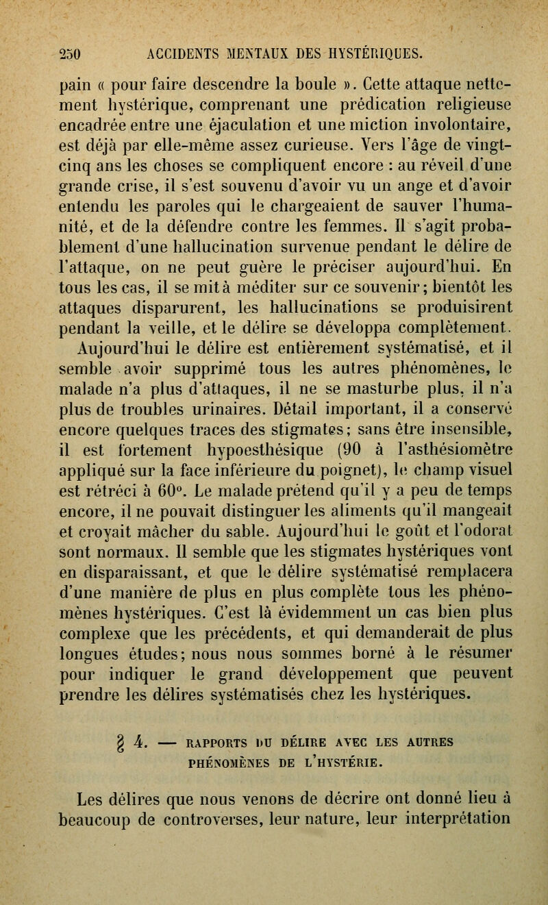 pain « pour faire descendre la boule ». Celte attaque nette- ment hystérique, comprenant une prédication religieuse encadrée entre une éjaculation et une miction involontaire, est déjà par elle-même assez curieuse. Vers l'âge de vingt- cinq ans les choses se compliquent encore : au réveil d une grande crise, il s'est souvenu d'avoir vu un ange et d'avoir entendu les paroles qui le chargeaient de sauver l'huma- nité, et de la défendre contre les femmes. Il s'agit proba- blement d'une hallucination survenue pendant le délire de l'attaque, on ne peut guère le préciser aujourd'hui. En tous les cas, il se mita méditer sur ce souvenir; bientôt les attaques disparurent, les hallucinations se produisirent pendant la veille, et le délire se développa complètement. Aujourd'hui le délire est entièrement systématisé, et il semble avoir supprimé tous les autres phénomènes, le malade n'a plus d'attaques, il ne se masturbe plus, il n'a plus de troubles urinaires. Détail important, il a conservé encore quelques traces des stigmates ; sans être insensible, il est fortement hypoesthésique (90 à l'asthésiomètre appliqué sur la face inférieure du poignet), le champ visuel est rétréci à 60°. Le malade prétend qu'il y a peu de temps encore, il ne pouvait distinguer les aliments qu'il mangeait et croyait mâcher du sable. Aujourd'hui le goût et l'odorat sont normaux. Il semble que les stigmates hystériques vont en disparaissant, et que le délire systématisé remplacera d'une manière de plus en plus complète tous les phéno- mènes hystériques. C'est là évidemment un cas bien plus complexe que les précédents, et qui demanderait de plus longues études; nous nous sommes borné à le résumer pour indiquer le grand développement que peuvent prendre les délires systématisés chez les hystériques. § 4. RAPPORTS l)U DÉLIRE AVEC LES AUTRES PHÉNOMÈINES DE l'hYSTÉRIE. Les délires que nous venons de décrire ont donné lieu à beaucoup de controverses, leur nature, leur interprétation