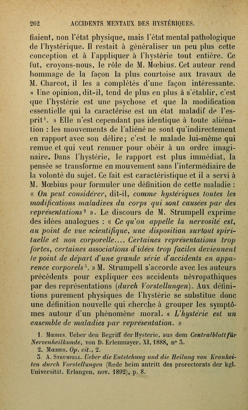 fiaient, non l'état physique, mais l'état mental pathologique de l'hystérique. Il restait à généraliser un peu plus cette conception et à l'appliquer à l'hystérie tout entière. Ce fut, croyons-nous, le rôle de M. Mœbius^. Cet auteur rend hommage de la façon la plus courtoise aux travaux de M. Charcot, il les a complétés d'une façon intéressante. « Une opinion, dit-il, tend de plus en plus à s'établir, c'est que l'hystérie est une psychose et que la modification essentielle qui la caractérise est un état maladif de l'es- prit ^ )) Elle n'est cependant pas identique à toute aliéna- tion : les mouvements de l'aliéné ne sont qu'indirectement en rapport avec son délire; c'est le malade lui-même qui remue et qui veut remuer pour obéir à un ordre imagi- naire. Dans l'hystérie, le rapport est plus immédiat, la pensée se transforme en mouvement sans l'intermédiaire de la volonté du sujet. Ce fait est caractéristique et il a servi à M. Mœbius pour formuler une définition de cette maladie : (( On peut considérer, dit-il, comme hystériques toutes les m,odifications maladives du corps qui sont causées par des représentations^ ». Le discours de M. Strumpell exprime des idées analogues : « Ce quon appelle la nervosité est^ au point de vue scientifique, une disposition surtout spiri- tuelle et non corporelle Certaines représentations trop fortes, certaines associations d'idées trop faciles deviennent le point de départ d'une grande série d'accidents en appa- rence corporels'. » M. Strumpell s'accorde avec les auteurs précédents pour expliquer ces accidents névropathiques par des représentations (durch Vorstellungen). Aux défini- tions purement physiques de l'hystérie se substitue donc une définition nouvelle qui cherche à grouper les symptô- mes autour d'un phénomène moral. « L hystérie est un ensemble de maladies par représentation. » 1. Mœdius. Ueber den Begriff der Hystérie, aus dem Centralblattfûr 'Nervenheilkunde, von D. Erlenmayer, XI, 1888, n° 3. 2. MoEBius. Op. cit., 2. 3. A. Strumpell. IJeher die Entstehung und die Heilung von Krankei- ten durch Vorstellungen (Rede beim antritt des prorectorats der kgl. Universitat. Erlangen, nov. 1892), p. 8.