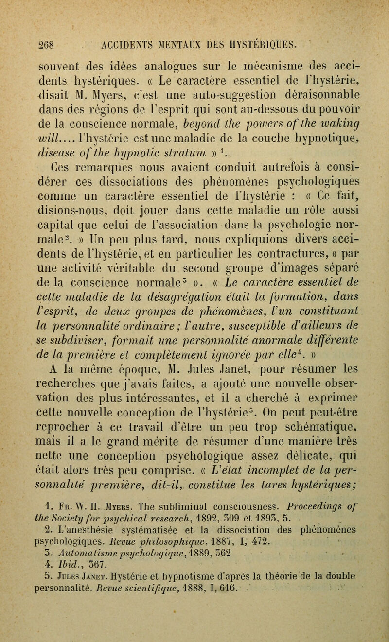 souvent des idées analogues sur le mécanisme des acci- dents hystériques. « Le caractère essentiel de l'hystérie, disait M. Myers, c'est une auto-suggestion déraisonnable dans des régions de l'esprit qui sont au-dessous du pouvoir de la conscience normale, heyond the powers of l.he waking wilL... Ihystérie est une maladie de la couche hypnotique, disease ofthe lujjmotic stratum » K Ces remarques nous avaient conduit autrefois à consi- dérer ces dissociations des phénomènes psychologiques comme un caractère essentiel de l'hystérie : « Ce fait, disions-nous, doit jouer dans cette maladie un rôle aussi capital que celui de l'association dans la psychologie nor- male ^ » Un peu plus tard, nous expliquions divers acci- denls de l'hystérie, et en particulier les contractures, « par une activité véritable du second groupe d'images séparé de la conscience normale ^ ». « Le caractère essentiel de cette maladie de la désagrégation était la formation, dans Vesprit, de deux groupes de phénomènes, l'un constituant la personnalité ordinaire ; Vautre, susceptible d'ailleurs de se subdiviser, formait une personnalité anormale différente de la première et complètement ignorée par elle''. )) A la même époque, M. Jules Janet, pour résumer les recherches que j'avais faites, a ajouté une nouvelle obser- vation des plus intéressantes, et il a cherché à exprimer cette nouvelle conception de l'hystérie°. On peut peut-être reprocher à ce travail d'être un peu trop schématique, mais il a le grand mérite de résumer d'une manière très nette une conception psychologique assez délicate, qui était alors très peu comprise. « Uétat incomplet de la per- sonnalité première, dit-il, constitue les tares hystériques ; 1. Fr. W. H.. Myers. The subliminal consciousness. Proceedings of the Society for psychical research, 4892, 509 et 1893, 5. 2. L'anestliésie systématisée et la dissociation des phénomènes psychologiques. Revue jjhilosophique, 1887, I, 472. 3. Automatis)nepsychologique,i?>S9,'ôQ'i • 4 Ibid., 367. 5. Jules Janet. Hystérie et hypnotisme d'après la théorie de la double ipersonnalité. Revue scientifique, iSSS, l,QiQ. •