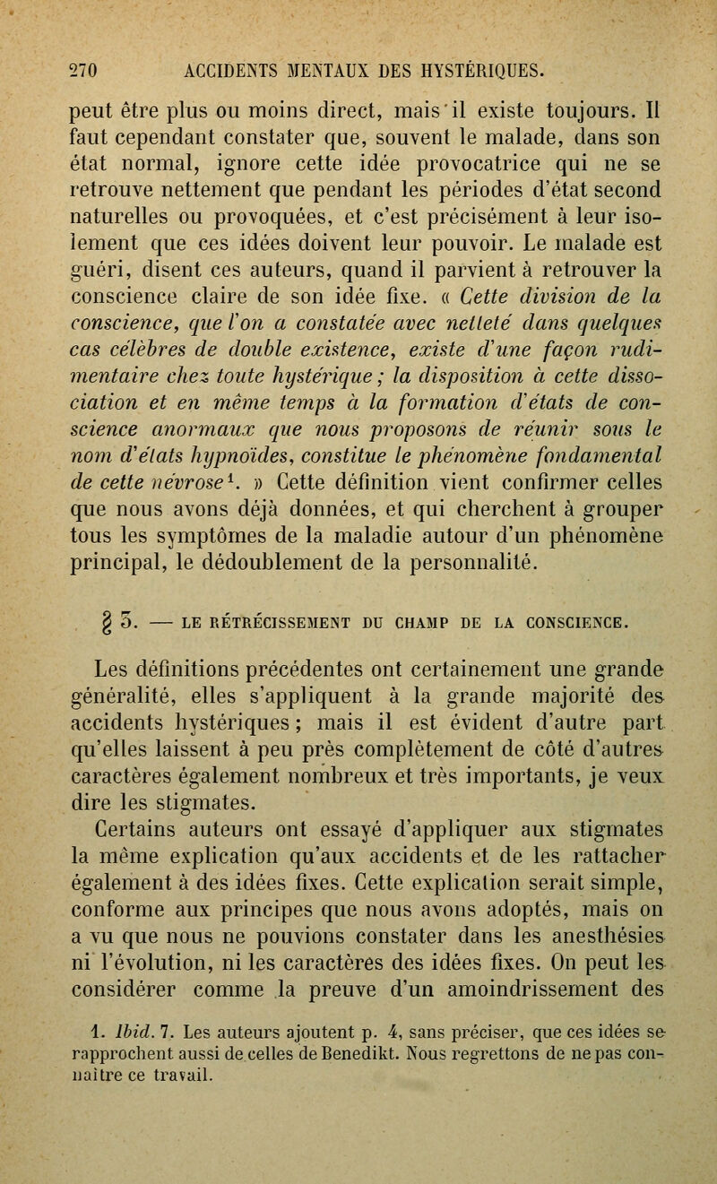 peut être plus ou moins direct, mais il existe toujours. Il faut cependant constater que, souvent le malade, dans son état normal, ignore cette idée provocatrice qui ne se retrouve nettement que pendant les périodes d'état second naturelles ou provoquées, et c'est précisément à leur iso- lement que ces idées doivent leur pouvoir. Le malade est guéri, disent ces auteurs, quand il parvient à retrouver la conscience claire de son idée fixe. « Cette division de la conscience, que l'on a constatée avec netteté dans quelques cas célèbres de double existence, existe d'une façon rudi- mentaire chez toute hystérique ; la disposition à cette disso- ciation et en même temps à la formation d'états de con- science anormaux que nous proposons de réunir sous le nom d'états hypnoïdes, constitue le phénomène fondamental de cette névrose^. » Cette définition vient confirmer celles que nous avons déjà données, et qui cherchent à grouper tous les symptômes de la maladie autour d'un phénomène principal, le dédoublement de la personnalité. § 5. LE RÉTRÉCISSEMENT DU CHAMP DE LA CONSCIENCE. Les définitions précédentes ont certainement une grande généralité, elles s'appliquent à la grande majorité des accidents hystériques ; mais il est évident d'autre part qu'elles laissent à peu près complètement de côté d'autres caractères également nombreux et très importants, je veux dire les stigmates. Certains auteurs ont essayé d'appliquer aux stigmates la même explication qu'aux accidents et de les rattacher également à des idées fixes. Cette explication serait simple, conforme aux principes que nous avons adoptés, mais on a vu que nous ne pouvions constater dans les anesthésies ni l'évolution, ni les caractères des idées fixes. On peut les considérer comme la preuve d'un amoindrissement des 1. Ibid. 7. Les auteurs ajoutent p. 4, sans préciser, que ces idées se rapprochent aussi de celles de Benedikt. Nous regrettons de ne pas con- uaitre ce travail.