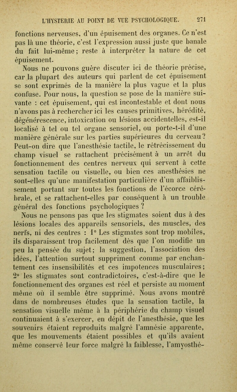 fonctions nerveuses, d'un épuisement des organes. Ce n'est pas là une théorie, c'est l'expression aussi juste que banale du fait lui-même; reste à interpréter la nature de cet épuisement. Nous ne pouvons guère discuter ici de théorie précise, car la plupart des auteurs qui parlent de cet épuisement se sont exprimés de la manière la plus vague et la plus confuse. Pour nous, la question se pose de la manière sui- vante : cet épuisement, qui est incontestable et dont nous n'avons pas à rechercher ici les causes primitives, hérédité, dégénérescence, intoxication ou lésions accidentelles, est-il locahsé à tel ou tel organe sensoriel, ou porte-t-il d'une manière générale sur les parties supérieures du cerveau ? Peut-on dire que l'anesthésie tactile, le rétrécissement du champ visuel se rattachent précisément à un arrêt du fonctionnement des centres nerveux qui servent à cette sensation tactile ou visuelle, ou bien ces anesthésies ne sont-elles qu'une manifestation particulière d'un affaibUs- sement portant sur toutes les fonctions de l'écorce céré- brale, et se rattachent-elles par conséquent à un trouble général des fonctions psychologiques ? Nous ne pensons pas que les stigmates soient dus à des lésions locales des appareils sensoriels, des muscles, des nerfs, ni des centres : 1 Les stigmates sont trop mobiles, ils disparaissent trop facilement dès que l'on modifie un peu la pensée du sujet; la suggestion, l'association des idées, l'attention surtout suppriment comme par enchan- tement ces insensibilités et ces impotences musculaires; 2 les stigmates sont contradictoires, c'est-à-dire que le fonctionnement des organes est réel et persiste au moment même où il semble être supprimé. Nous avons montré dans de nombreuses études que la sensation tactile, la sensation visuelle même à la périphérie du champ visuel continuaient à s'exercer, en dépit de l'anesthésie, que les souvenirs étaient reproduits malgré l'amnésie appai-ente, que les mouvements étaient possibles et qu'ils avaient même conservé leur force malgré la faiblesse, l'amyosthé-