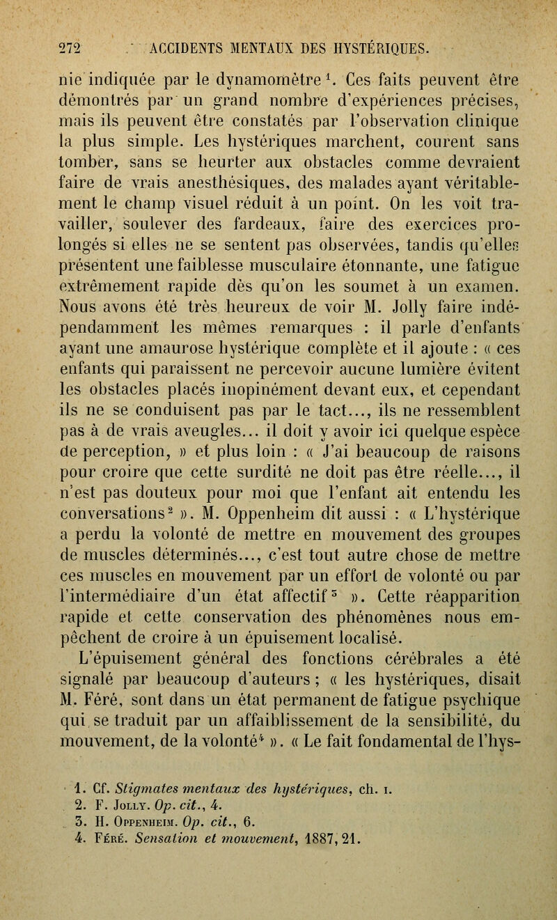 nie indiquée par le dynamomètre ^ Ces faits peuvent être démontrés par un grand nombre d'expériences précises, mais ils peuvent être constatés par l'observation clinique la plus simple. Les hystériques marchent, courent sans tomber, sans se heurter aux obstacles comme devraient faire de vrais anesthésiques, des malades ayant véritable- ment le champ visuel réduit à un point. On les voit tra- vailler, soulever des fardeaux, faire des exercices pro- longés si elles ne se sentent pas observées, tandis qu'elles présentent une faiblesse musculaire étonnante, une fatigue extrêmement rapide dès qu'on les soumet à un examen. Nous avons été très heureux de voir M. Jolly faire indé- pendamment les mêmes remarques : il parle d'enfants ayant une amaurose hystérique complète et il ajoute : « ces enfants qui paraissent ne percevoir aucune lumière évitent les obstacles placés inopinément devant eux, et cependant ils ne se conduisent pas par le tact,.., ils ne ressemblent pas à de vrais aveugles... il doit y avoir ici quelque espèce de perception, » et plus loin : « J'ai beaucoup de raisons pour croire que cette surdité ne doit pas être réelle..., il n'est pas douteux pour moi que l'enfant ait entendu les conversations^ ». M. Oppenheim dit aussi : « L'hystérique a perdu la volonté de mettre en mouvement des groupes de muscles déterminés..., c'est tout autre chose de mettre ces muscles en mouvement par un effort de volonté ou par l'intermédiaire d'un état affectifs ». Cette réapparition rapide et cette conservation des phénomènes nous em- pêchent de croire à un épuisement localisé. L'épuisement général des fonctions cérébrales a été signalé par beaucoup d'auteurs ; « les hystériques, disait M. Féré, sont dans un état permanent de fatigue psychique qui se traduit par un affaiblissement de la sensibilité, du mouvement, de la volonté* ». « Le fait fondamental de l'hys- 1. Cf. Stigmates mentaux des hystériques, ch. i. 2. F. Jolly. Op. cit., 4. 3. H. Oppenheim. Op. cit., 6. 4. Féré. Sensation et mouvement, 1887,21.