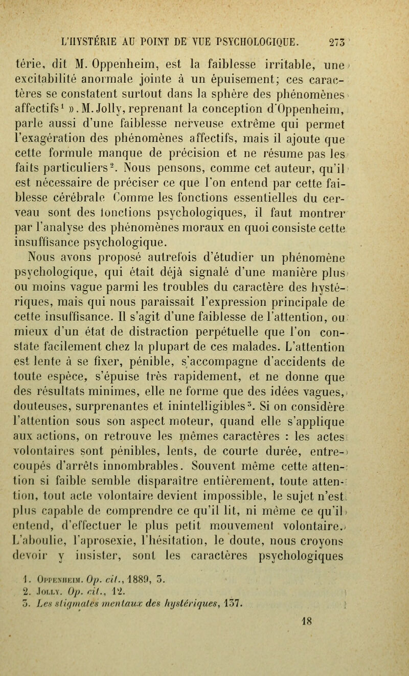 térie, dit M. Oppenlieim, est la faiblesse irritable, une excitabilité anormale jointe à un épuisement; ces carac- tères se constatent surtout dans la sphère des phénomènes affectifs^ w.M.Jolly, reprenant la conception dOppenheira, parle aussi d'une faiblesse nerveuse extrême qui permet l'exagération des phénomènes affectifs, mais il ajoute que cette formule manque de précision et ne résume pas les faits particuliers-. Nous pensons, comme cet auteur, qu'il est nécessaire de préciser ce que l'on entend par cette fai- blesse cérébrale Comme les fonctions essentielles du cer- veau sont des 1 onctions psychologiques, il faut montrer par l'analyse des phénomènes moraux en quoi consiste cette insuffisance psychologique. Nous avons proposé autrefois d'étudier un phénomène psychologique, qui était déjà signalé d'une manière plus' ou moins vague parmi les troubles du caractère des hysté-: riques, mais qui nous paraissait l'expression principale de cette insuffisance. Il s'agit d'une faiblesse de l'attention, ou mieux d'un état de distraction perpétuelle que l'on con- state facilement chez la plupart de ces malades. L'attention est lente à se fixer, pénible, s'accompagne d'accidents de toute espèce, s'épuise très rapidement, et ne donne que des résultats minimes, elle ne forme que des idées vagues,- douteuses, surprenantes et inintelligibles^. Si on considère l'attention sous son aspect moteur, quand elle s'applique aux actions, on retrouve les mêmes caractères : les actes volontaires sont pénibles, lents, de courte durée, entre-' coupés d'arrêts innombrables. Souvent même cette atten- tion si faible semble disparaître entièrement, toute atten- tion, tout acte volontaire devient impossible, le sujet n'est, plus capable de comprendre ce qu'il lit, ni même ce qu'il» entend, d'effectuer le plus petit mouvement volontaire.- L'aboulie, l'aprosexie, l'hésitation, le doute, nous croyons devoir y insister, sont les caractères psychologiques 1. Oh'k.mikim. Op. cil., 1889, 5. 2. .lorxY. Op. cil., 12. 5. Les sliffniales mentaux des hystériques, i7j1. i 18