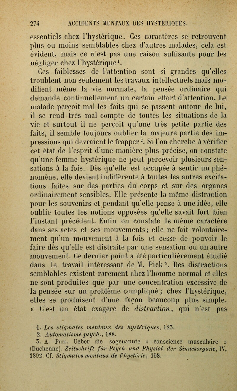 essentiels chez l'hystérique. Ces caractères se retrouvent plus ou moins semblables chez d'autres malades, cela est évident, mais ce n'est pas une raison suffisante pour les négliger chez l'hystérique ^ Ces faiblesses de l'attention sont si grandes qu'elles troublent non seulement les travaux intellectuels mais mo- difient même la vie normale, la pensée ordinaire qui demande continuellement un certain effort d'attention. Le malade perçoit mal les faits qui se passent autour de lui, il se rend très mal compte de toutes les situations de la vie et surtout il ne perçoit qu'une très petite partie des faits, il semble toujours oublier la majeure partie des im- pressions qui devraient le frappera Si l'on cherche à vérifier cet état de l'esprit d'une manière plus précise, on constate qu'une femme hystérique ne peut percevoir plusieurs sen- sations à la fois. Dès qu'elle est occupée à sentir un phé- nomène, elle devient indifférente à toutes les autres excita- tions faites sur des parties du corps et sur des organes ordinairement sensibles. Elle présente la même distraction pour les souvenirs et pendant qu'elle pense à une idée, elle oublie toutes les notions opposées qu'elle savait fort bien l'instant précédent. Enfin on constate le même caractère dans ses actes et ses mouvements ; elle ne fait volontaire- ment qu'un mouvement à la fois et cesse de pouvoir le faire dès qu'elle est distraite par une sensation ou un autre mouvement. Ce dernier point a été particulièrement étudié dans le travail intéressant de M. Pick^. Des distractions semblables existent rarement chez l'homme normal et elles ne sont produites que par une concentration excessive de la pensée sur un problème compliqué; chez l'hystérique, elles se produisent d'une façon beaucoup plus simple. « C'est un état exagéré de distraction, qui n'est pas 1. Les stigmates mentaux des hystériques, 123. 2. Automatisme psych., iSS. 3. A. Ptck. Ueber die sogenamite a conscience musculaire » (Duchenne). Zeitschrift fur Psych. und PhysioL. der Sinnesorgane, IV, 1892. Cf. Stigmates mentaux de l'hystérie, 168.