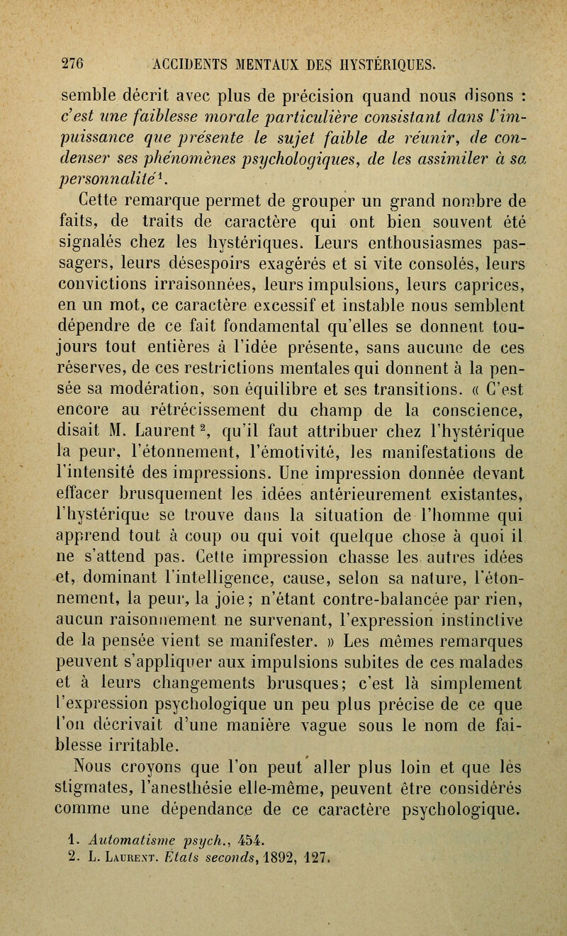 semble décrit avec plus de précision quand nous disons : c'est une faiblesse morale particulière consistant dans l'im- puissance que présente le sujet faible de réunir, de con- denser ses phénomènes psychologiques, de les assimiler à sa personnalité K Cette remarque permet de grouper un grand nombre de faits, de traits de caractère qui ont bien souvent été signalés chez les hystériques. Leurs enthousiasmes pas- sagers, leurs désespoirs exagérés et si vite consolés, leurs convictions irraisonnées, leurs impulsions, leurs caprices, en un mot, ce caractère excessif et instable nous semblent dépendre de ce fait fondamental qu'elles se donnent tou- jours tout entières à l'idée présente, sans aucune de ces réserves, de ces restrictions mentales qui donnent à la pen- sée sa modération, son équilibre et ses transitions. « C'est encore au rétrécissement du champ de la conscience, disait M. Laurent ^ qu'il faut attribuer chez l'hystérique la peur, l'étonnement, l'émotivitô, les manifestatious de l'intensité des impressions. Une impression donnée devant effacer brusquement les idées antérieurement existantes, l'hystérique se trouve dans la situation de l'homme qui apprend tout à coup ou qui voit quelque chose à quoi il ne s'attend pas. Cette impression chasse les autres idées et, dominant l'intelligence, cause, selon sa nature, l'éton- nement, la peur, la joie; n'étant contre-balancée par rien, aucun raisonnement ne survenant, l'expression instinctive de la pensée vient se manifester. » Les mêmes remarques peuvent s'appliquer aux impulsions subites de ces malades et à leurs changements brusques; c'est là simplement l'expression psychologique un peu plus précise de ce que l'on décrivait d'une manière vague sous le nom de fai- blesse irritable. Nous croyons que l'on peut aller plus loin et que les stigmates, l'anesthésie elle-même, peuvent être considérés comme une dépendance de ce caractère psychologique. 1. Automatisme psych., 454. 2. L. Laurext. Étais seconds, 1892, 127.