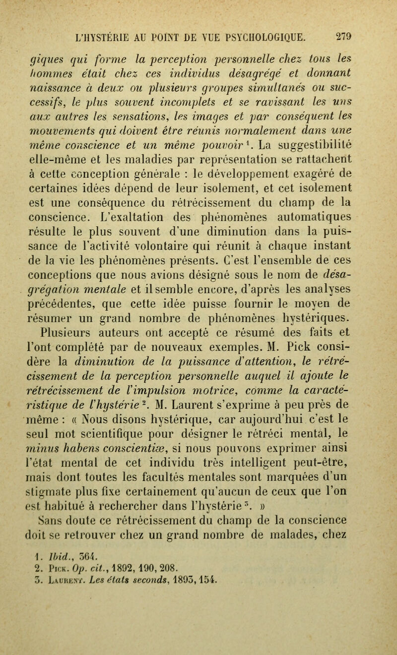 giques qui forme la perceptio^i personnelle chez tous les hommes était chez ces individus désagrégé et donnant naissance à deux ou plusieurs groupes simultayiés ou suc- cessifs, le plus souvent incomplets et se ravissant les uns aux autres les sensations, les images et par conséquent les mouvements qui doivent être réunis normalement dans une même conscience et un même pouvoir^. La suggestibililé elle-même et les maladies par représentation se rattachent à cette conception générale : le développement exagéré de certaines idées dépend de leur isolement, et cet isolement est une conséquence du rétrécissement du champ de la conscience. L'exaltation des phénomènes automatiques résulte le plus souvent d'une diminution dans la puis- sance de l'activité volontaire qui réunit à chaque instant de la vie les phénomènes présents. C'est l'ensemble de ces conceptions que nous avions désigné sous le nom de désa- grégation mentale et il semble encore, d'après les analyses précédentes, que cette idée puisse fournir le moyen de résumer un grand nombre de phénomènes hystériques. Plusieurs auteurs ont accepté ce résumé des faits et l'ont complété par de nouveaux exemples. M. Pick consi- dère la diminution de la puissance d'attention, le rétré- cissement de la perception personnelle auquel il ajoute le rétrécissement de l'impulsion motrice, comme la caracté- ristique de l'hystérie^. M. Laurent s'exprime à peu près de même : « Nous disons hystérique, car aujourd'hui c'est le seul mot scientifique pour désigner le rétréci mental, le minus habens conscientiœ, si nous pouvons exprimer ainsi l'état mental de cet individu très intelligent peut-être, mais dont toutes les facultés mentales sont marquées d'un stigmate plus fixe certainement qu'aucun de ceux que l'on est habitué à rechercher dans l'hystérie '\ » Sans doute ce rétrécissement du champ de la conscience doit se retrouver chez un grand nombre de malades, chez 1. Wid., 564. 2. Pick. Op. cit., 1892, 490, 208. 3. Laure.vi'. Les états seconds, 1895,154.