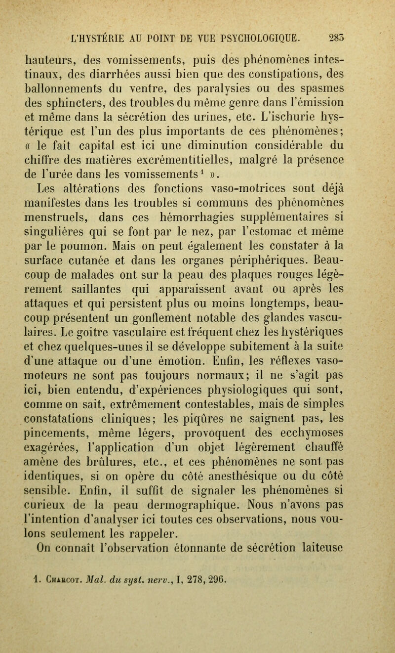 hauteurs, des vomissements, puis des phénomènes intes- tinaux, des diarrhées aussi bien que des constipations, des ballonnements du ventre, des paralysies ou des spasmes des sphincters, des troubles du même genre dans l'émission et même dans la sécrétion des urines, etc. L'ischurie hys- térique est l'un des plus importants de ces phénomènes; « le fait capital est ici une diminution considérable du chiffre des matières excrémentitielles, malgré la présence de l'urée dans les vomissements ^ ». Les altérations des fonctions vaso-motrices sont déjà manifestes dans les troubles si communs des phénomènes menstruels, dans ces hémorrhagies supplémentaires si singulières qui se font par le nez, par l'estomac et même par le poumon. Mais on peut également les constater à la surface cutanée et dans les organes périphériques. Beau- coup de malades ont sur la peau des plaques rouges légè- rement saillantes qui apparaissent avant ou après les attaques et qui persistent plus ou moins longtemps, beau- coup présentent un gonflement notable des glandes vascu- laires. Le goitre vasculaire est fréquent chez les hystériques et chez quelques-unes il se développe subitement à la suite d'une attaque ou d'une émotion. Enfin, les réflexes vaso- moteurs ne sont pas toujours normaux; il ne s'agit pas ici, bien entendu, d'expériences physiologiques qui sont, comme on sait, extrêmement contestables, mais de simples constatations cliniques; les piqûres ne saignent pas, les pincements, même légers, provoquent des ecchymoses exagérées, l'application d'un objet légèrement chauffé amène des brûlures, etc., et ces phénomènes ne sont pas identiques, si on opère du côté anesthésique ou du côté sensible. Enfin, il suffit de signaler les phénomènes si curieux de la peau dermographique. Nous n'avons pas l'intention d'analyser ici toutes ces observations, nous vou- lons seulement les rappeler. On connaît l'observation étonnante de sécrétion laiteuse