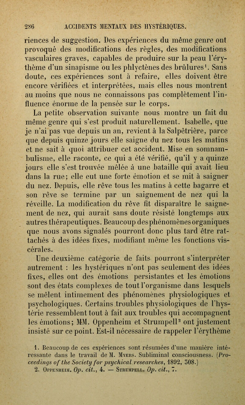 riences de suggestion. Des expériences du même genre ont provoqué des modifications des règles, des modifications vasculaires graves, capables de produire sur la peau l'éry- thème d'un sinapisme ou les phlyctènes des brûlures ^ Sans doute, ces expériences sont à refaire, elles doivent être encore vérifiées et interprétées, mais elles nous montrent au moins que nous ne connaissons pas complètement l'in- fluence énorme de la pensée sur le corps. La petite observation suivante nous montre un fait du même genre qui s'est produit naturellement. Isabelle, que je n'ai pas vue depuis un an, revient à la Salpôtrière, parce que depuis quinze jours elle saigne du nez tous les matins et ne sait à quoi attribuer cet accident. Mise en somnam- bulisme, elle raconte, ce qui a été vérifié, qu'il y a quinze jours elle s'est trouvée mêlée à une bataille qui avait lieu dans la rue ; elle eut une forte émotion et se mit à saigner du nez. Depuis, elle rêve tous les matins à cette bagarre et son rêve se termine par un saignement de nez qui la réveille. La modification du rêve fit disparaître le saigne- ment de nez, qui aurait sans doute résisté longtemps aux autres thérapeutiques. Beaucoup des phénomènes organiques que nous avons signalés pourront donc plus tard être rat- tachés à des idées fixes, modifiant même les fonctions vis- cérales. Une deuxième catégorie de faits pourront s'interpréter autrement : les hystériques n'ont pas seulement des idées fixes, elles ont des émotions persistantes et les émotions sont des états complexes de tout l'organisme dans lesquels se mêlent intimement des phénomènes physiologiques et psychologiques. Certains troubles physiologiques de l'hys- térie ressemblent tout à fait aux troubles qui accompagnent les émotions; MM. Oppenheim et StrumpelP ont justement insisté sur ce point. Est-il nécessaire de rappeler l'érythème 1. Beaucoup de ces expériences sont résumées d'une manière inté- ressante dans le travail de M. Myers. Subliminal consciousness. {Pro- ceedings ofthe Society for psychical researches, 1892, 508.) 2. Oppenheiji. Op. cit., 4. — Strumpell. Op. cit., 7.