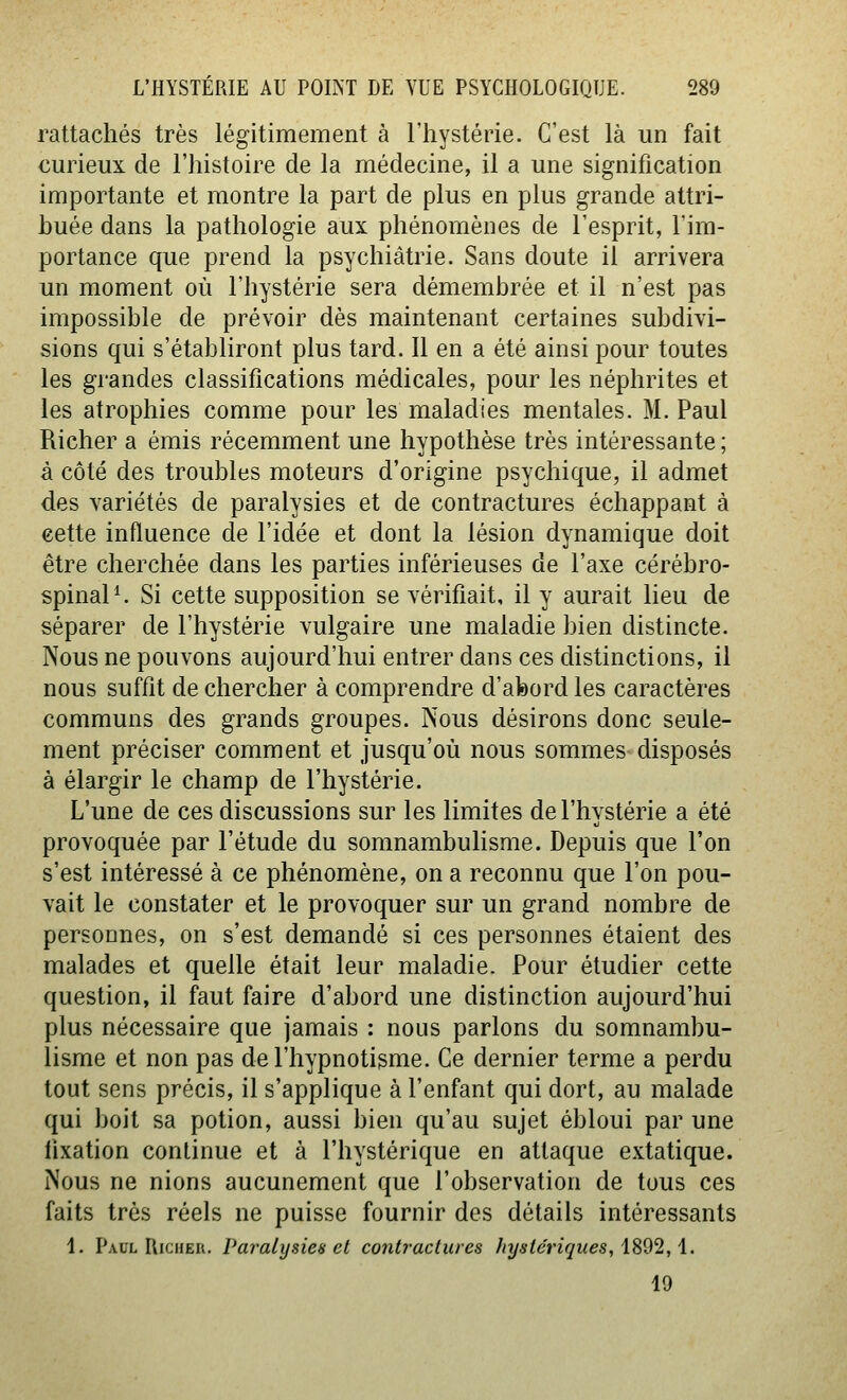 rattachés très légitimement à l'hystérie. C'est là un fait curieux de l'histoire de la médecine, il a une signification importante et montre la part de plus en plus grande attri- buée dans la pathologie aux phénomènes de l'esprit, l'im- portance que prend la psychiatrie. Sans doute il arrivera un moment où l'hystérie sera démembrée et il n'est pas impossible de prévoir dès maintenant certaines subdivi- sions qui s'établiront plus tard. 11 en a été ainsi pour toutes les grandes classifications médicales, pour les néphrites et les atrophies comme pour les maladies mentales. M. Paul Richer a émis récemment une hypothèse très intéressante ; à côté des troubles moteurs d'origine psychique, il admet des variétés de paralysies et de contractures échappant à eette influence de l'idée et dont la lésion dynamique doit être cherchée dans les parties inférieuses de l'axe cérébro- spinale Si cette supposition se vérifiait, il y aurait lieu de séparer de l'hystérie vulgaire une maladie bien distincte. Nous ne pouvons aujourd'hui entrer dans ces distinctions, il nous suffit de chercher à comprendre d'abord les caractères communs des grands groupes. Nous désirons donc seule- ment préciser comment et jusqu'où nous sommes disposés à élargir le champ de l'hystérie. L'une de ces discussions sur les limites de l'hystérie a été provoquée par l'étude du somnambulisme. Depuis que l'on s'est intéressé à ce phénomène, on a reconnu que l'on pou- vait le constater et le provoquer sur un grand nombre de personnes, on s'est demandé si ces personnes étaient des malades et quelle était leur maladie. Pour étudier cette question, il faut faire d'abord une distinction aujourd'hui plus nécessaire que jamais : nous parlons du somnambu- lisme et non pas de l'hypnotisme. Ce dernier terme a perdu tout sens précis, il s'applique à l'enfant qui dort, au malade qui boit sa potion, aussi bien qu'au sujet ébloui par une fixation continue et à l'hystérique en attaque extatique. Nous ne nions aucunement que l'observation de tous ces faits très réels ne puisse fournir des détails intéressants 1. Paul UicHER. Paralysies et contractures hyste'riques, 1892, i. 19