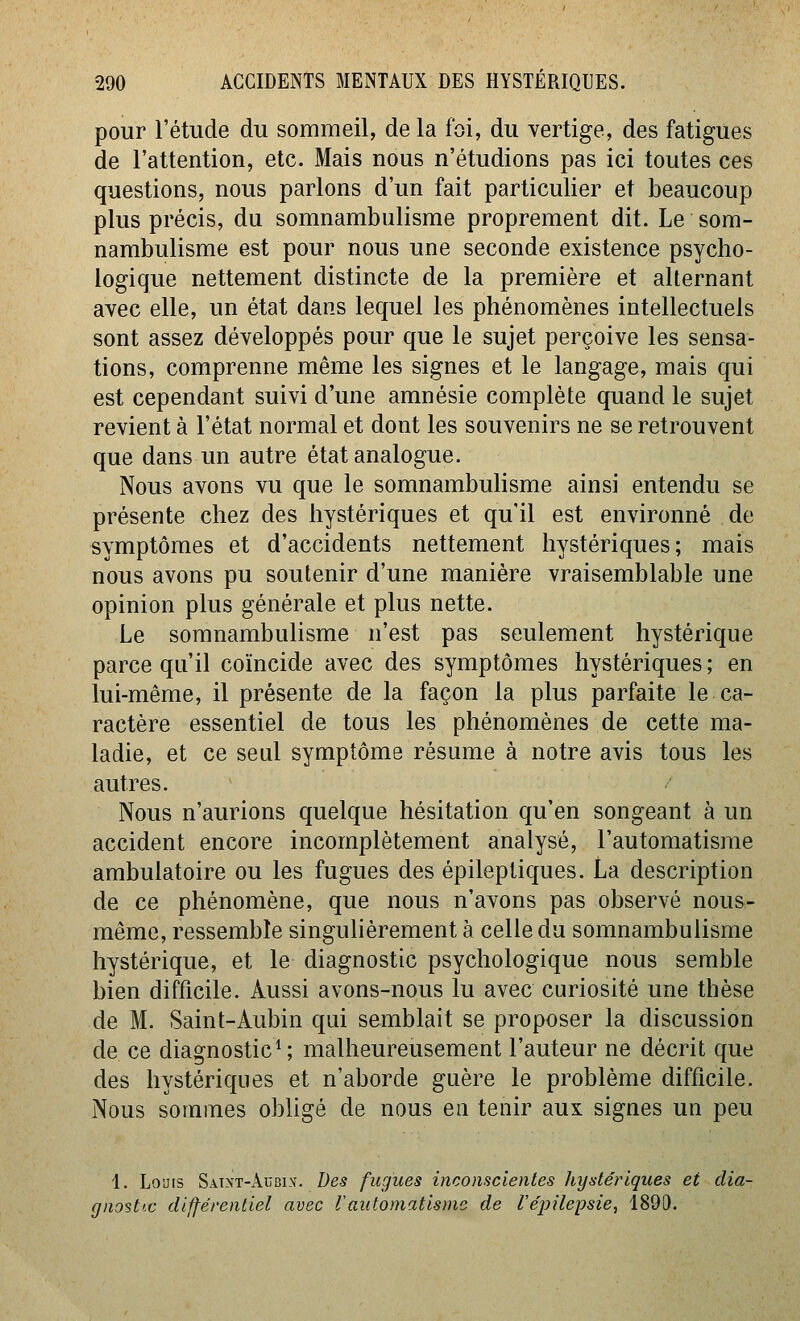 pour l'étude du sommeil, de la loi, du vertige, des fatigues de l'attention, etc. Mais nous n'étudions pas ici toutes ces questions, nous parlons d'un fait particulier et beaucoup plus précis, du somnambulisme proprement dit. Le som- nambulisme est pour nous une seconde existence psycho- logique nettement distincte de la première et alternant avec elle, un état dans lequel les phénomènes intellectuels sont assez développés pour que le sujet perçoive les sensa- tions, comprenne même les signes et le langage, mais qui est cependant suivi d'une amnésie complète quand le sujet revient à l'état normal et dont les souvenirs ne se retrouvent que dans un autre état analogue. Nous avons vu que le somnambuhsme ainsi entendu se présente chez des hystériques et qu'il est environné de symptômes et d'accidents nettement hystériques; mais nous avons pu soutenir d'une manière vraisemblable une opinion plus générale et plus nette. Le somnambulisme n'est pas seulement hystérique parce qu'il coïncide avec des symptômes hystériques ; en lui-même, il présente de la façon la plus parfaite le ca- ractère essentiel de tous les phénomènes de cette ma- ladie, et ce seul symptôme résume à notre avis tous les autres. Nous n'aurions quelque hésitation qu'en songeant à un accident encore incomplètement analysé, l'automatisme ambulatoire ou les fugues des épileptiques. La description de ce phénomène, que nous n'avons pas observé nous- même, ressemble singulièrement à celle du somnambulisme hystérique, et le diagnostic psychologique nous semble bien difficile. Aussi avons-nous lu avec curiosité une thèse de M. Saint-Aubin qui semblait se proposer la discussion de ce diagnostic^ ; malheureusement l'auteur ne décrit que des hystériques et n'aborde guère le problème difficile. Nous sommes obligé de nous en tenir aux signes un peu 1. Louis Saînt-âubix. Des fugues inconscientes hystériques et clia- (jnost'.c différentiel avec l'automatisme de l'épileiDsie, 1890.