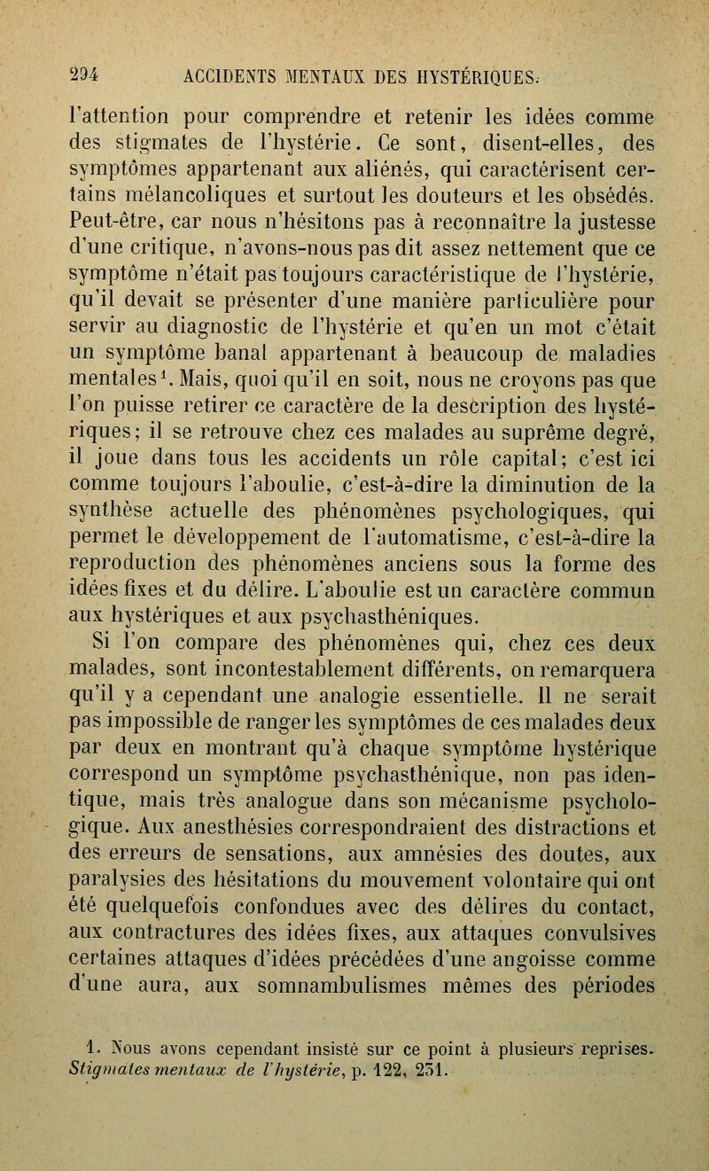l'attention pour comprendre et retenir les idées comme des stigmates de l'hystérie. Ce sont, disent-elles, des symptômes appartenant aux aliénés, qui caractérisent cer- tains mélancoliques et surtout les douteurs et les obsédés. Peut-être, car nous n'hésitons pas à reconnaître la justesse d'une critique, n'avons-nous pas dit assez nettement que ce symptôme n'était pas toujours caractéristique de l'hystérie, qu'il devait se présenter d'une manière parlicuhère pour servir au diagnostic de l'hystérie et qu'en un mot c'était un symptôme banal appartenant à beaucoup de maladies mentales ^ Mais, quoi qu'il en soit, nous ne croyons pas que l'on puisse retirer ce caractère de la description des hysté- riques; il se retrouve chez ces malades au suprême degré, il joue dans tous les accidents un rôle capital; c'est ici comme toujours l'aboulie, c'est-à-dire la diminution de la synthèse actuelle des phénomènes psychologiques, qui permet le développement de l'automatisme, c'est-à-dire la reproduction des phénomènes anciens sous la forme des idées fixes et du délire. L'aboulie est un caractère commun aux hystériques et aux psychasthéniques. Si l'on compare des phénomènes qui, chez ces deux malades, sont incontestablement différents, on remarquera qu'il y a cependant une analogie essentielle. 11 ne serait pas impossible de ranger les symptômes de ces malades deux par deux en montrant qu'à chaque symptôme hystérique correspond un symptôme psychasthénique, non pas iden- tique, mais très analogue dans son mécanisme psycholo- gique. Aux anesthésies correspondraient des distractions et des erreurs de sensations, aux amnésies des doutes, aux paralysies des hésitations du mouvement volontaire qui ont été quelquefois confondues avec des délires du contact, aux contractures des idées fixes, aux attaques convulsives certaines attaques d'idées précédées d'une angoisse comme d'une aura, aux somnambulismes mêmes des périodes 1. Nous avons cependant insisté sur ce point à plusieurs reprises. Stigmates mentaux de Z'/îi/s^erî'e, p. 422, 251.