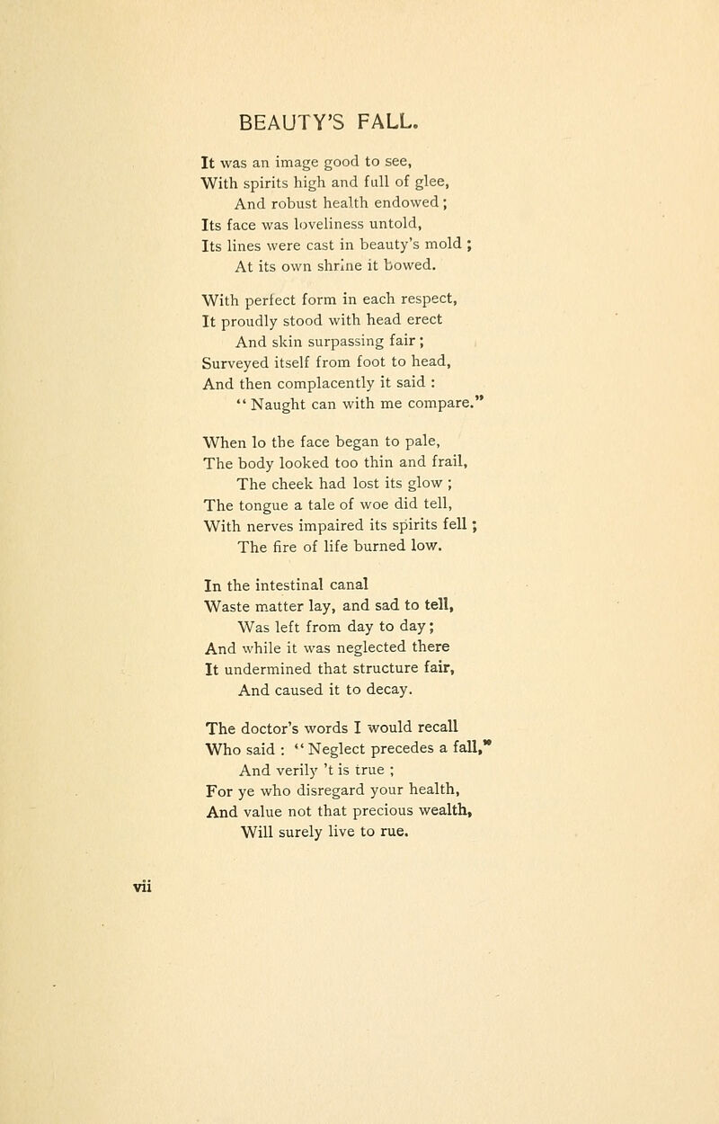 BEAUTY'S FALL. It was an image good to see, With spirits high and full of glee, And robust health endowed ; Its face was loveliness untold, Its lines were cast in beauty's mold ; At its own shrine it bowed. With perfect form in each respect, It proudly stood with head erect And skin surpassing fair; Surveyed itself from foot to head, And then complacently it said :  Naught can with me compare. When lo the face began to pale, The body looked too thin and frail, The cheek had lost its glow ; The tongue a tale of woe did tell, With nerves impaired its spirits fell; The fire of life burned low. In the intestinal canal Waste matter lay, and sad to tell, Was left from day to day; And while it was neglected there It undermined that structure fair, And caused it to decay. The doctor's words I would recall Who said :  Neglect precedes a fall,' And verily 't is true ; For ye who disregard your health, And value not that precious wealth, Will surely live to rue.