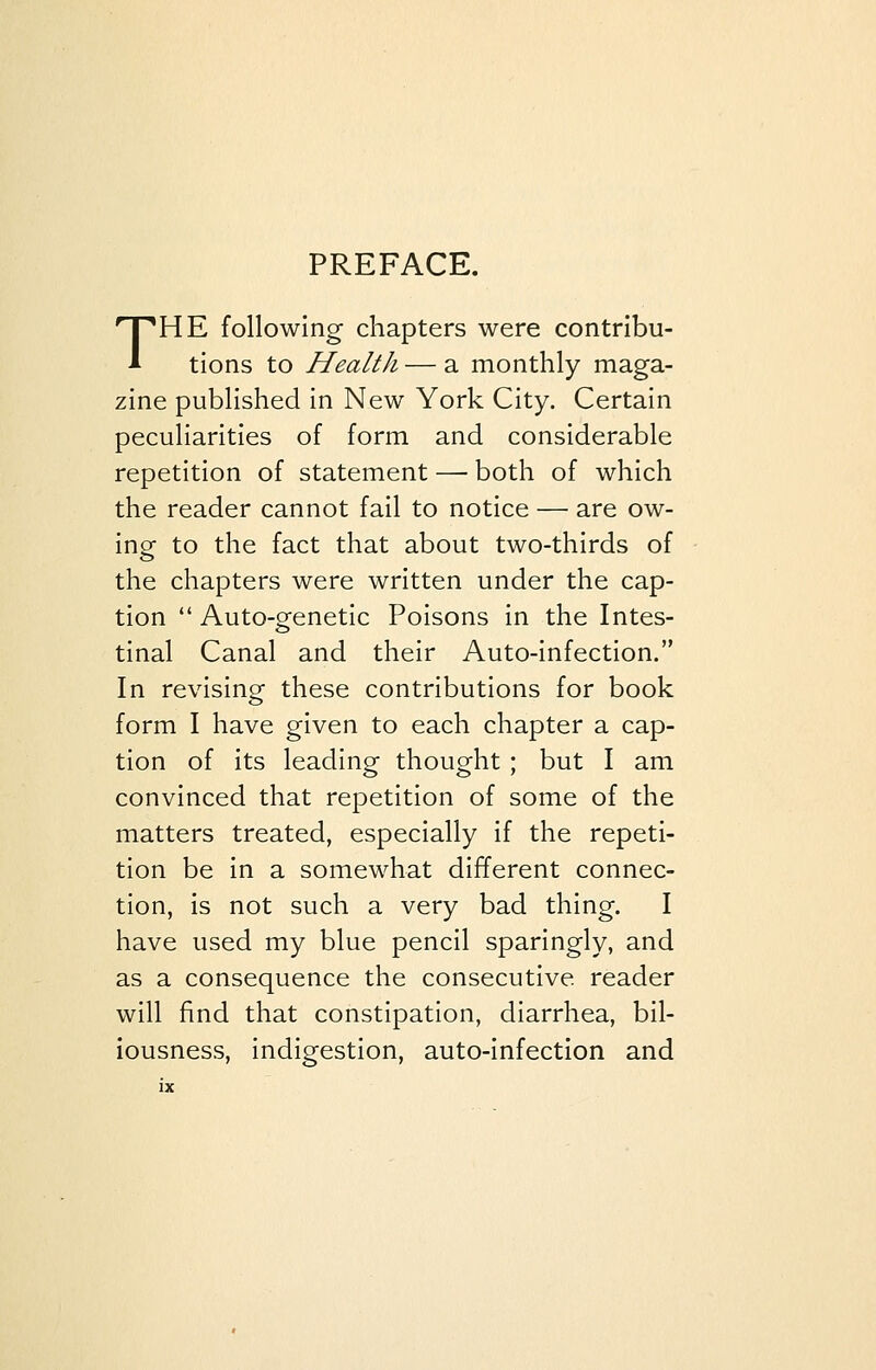 PREFACE. THE following chapters were contribu- tions to Health — a monthly maga- zine published in New York City. Certain peculiarities of form and considerable repetition of statement —■ both of which the reader cannot fail to notice — are ow- ing to the fact that about two-thirds of the chapters were written under the cap- tion  Auto-genetic Poisons in the Intes- tinal Canal and their Auto-infection. In revising- these contributions for book form I have given to each chapter a cap- tion of its leading thought; but I am convinced that repetition of some of the matters treated, especially if the repeti- tion be in a somewhat different connec- tion, is not such a very bad thing. I have used my blue pencil sparingly, and as a consequence the consecutive reader will find that constipation, diarrhea, bil- iousness, indigestion, auto-infection and