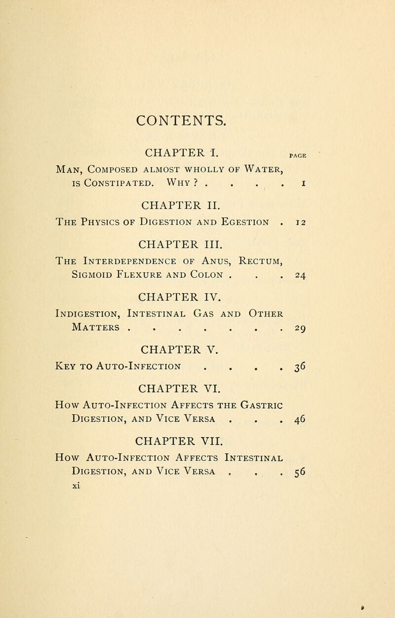 CONTENTS. CHAPTER I. Man, Composed almost wholly of Water, is Constipated. Why ? . . . . i CHAPTER II. The Physics of Digestion and Egestion . 12 CHAPTER III. The Interdependence of Anus, Rectum, Sigmoid Flexure and Colon . . .24 CHAPTER IV. Indigestion, Intestinal Gas and Other Matters 29 CHAPTER V. Key to Auto-Infection . . . .36 CHAPTER VI. How Auto-Infection Affects the Gastric Digestion, and Vice Versa . . .46 CHAPTER VII. How Auto-Infection Affects Intestinal Digestion, and Vice Versa . , . 56