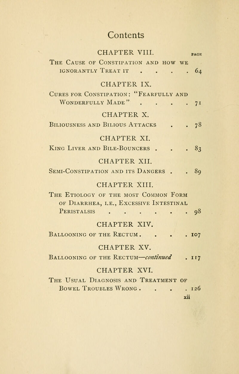 CHAPTER VIII. PAGK The Cause of Constipation and how we ignorantly treat it . . .64 CHAPTER IX. Cures for Constipation: Fearfully and Wonderfully Made . . . .71 CHAPTER X. Biliousness and Bilious Attacks . . 78 CHAPTER XI. King Liver and Bile-Bouncers . . .83 CHAPTER XII. Semi-Constipation and its Dangers . . 89 CHAPTER XIII. The Etiology of the most Common Form of Diarrhea, i.e., Excessive Intestinal Peristalsis 98 CHAPTER XIV. Ballooning of the Rectum .... 107 CHAPTER XV. Ballooning of the Rectum—continued . 117 CHAPTER XVI. The Usual Diagnosis and Treatment of Bowel Troubles Wrong . . . .126