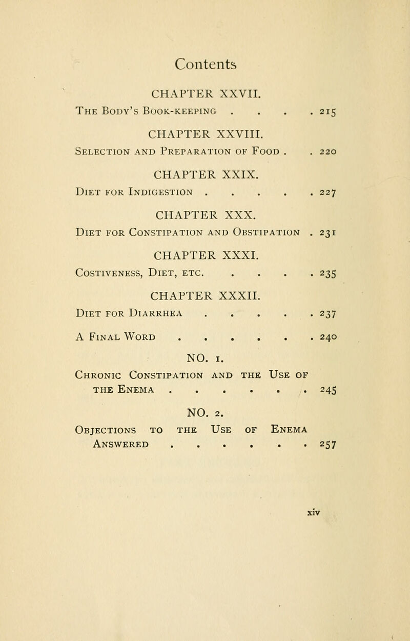 CHAPTER XXVII. The Body's Book-keeping .... 215 CHAPTER XXVIII. Selection and Preparation of Food . . 220 CHAPTER XXIX. Diet for Indigestion 227 CHAPTER XXX. Diet for Constipation and Obstipation . 231 CHAPTER XXXI. Costiveness, Diet, etc. .... 235 CHAPTER XXXII. Diet for Diarrhea 237 A Final Word 240 NO. 1. Chronic Constipation and the Use of the Enema 245 NO. 2. Objections to the Use of Enema Answered 257