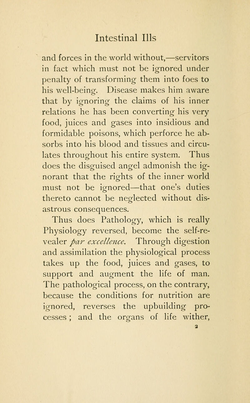 and forces in the world without,—servitors in fact which must not be ignored under penalty of transforming them into foes to his well-being. Disease makes him aware that by ignoring the claims of his inner relations he has been converting his very food, juices and gases into insidious and formidable poisons, which perforce he ab- sorbs into his blood and tissues and circu- lates throughout his entire system. Thus does the disguised anorel admonish the iq-. norant that the rights of the inner world must not be ignored—that one's duties thereto cannot be neglected without dis- astrous consequences. Thus does Pathology, which is really Physiology reversed, become the self-re- vealer par excellence. Through digestion and assimilation the physiological process takes up the food, juices and gases, to support and augment the life of man. The pathological process, on the contrary, because the conditions for nutrition are ignored, reverses the upbuilding pro- cesses ; and the organs of life wither,