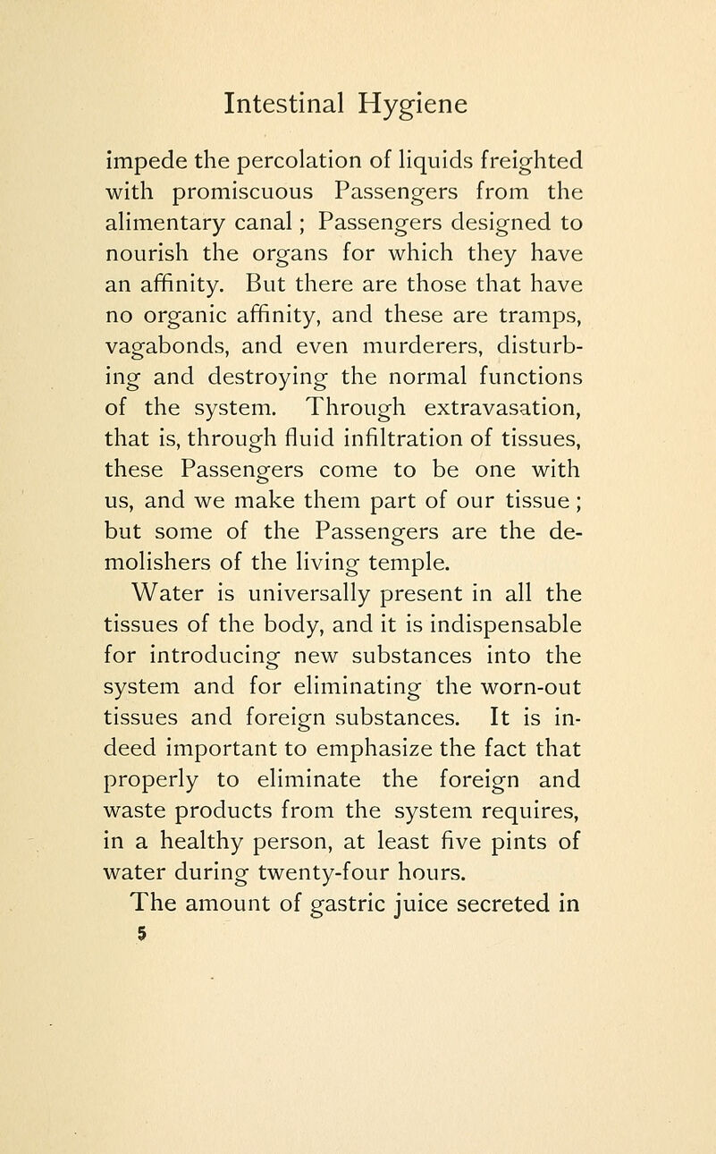 impede the percolation of liquids freighted with promiscuous Passengers from the alimentary canal; Passengers designed to nourish the organs for which they have an affinity. But there are those that have no organic affinity, and these are tramps, vagabonds, and even murderers, disturb- ing and destroying the normal functions of the system. Through extravasation, that is, through fluid infiltration of tissues, these Passengers come to be one with us, and we make them part of our tissue; but some of the Passengers are the de- molishers of the living temple. Water is universally present in all the tissues of the body, and it is indispensable for introducing new substances into the system and for eliminating the worn-out tissues and foreign substances. It is in- deed important to emphasize the fact that properly to eliminate the foreign and waste products from the system requires, in a healthy person, at least five pints of water during twenty-four hours. The amount of gastric juice secreted in