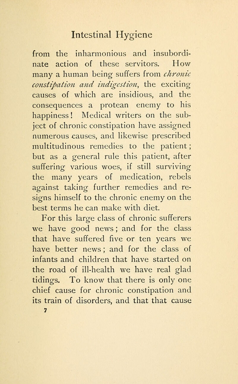 from the inharmonious and insubordi- nate action of these servitors. How many a human being suffers from chronic constipation and indigestion, the exciting causes of which are insidious, and the consequences a protean enemy to his happiness! Medical writers on the sub- ject of chronic constipation have assigned numerous causes, and likewise prescribed multitudinous remedies to the patient; but as a general rule this patient, after suffering various woes, if still surviving the many years of medication, rebels against taking further remedies and re- signs himself to the chronic enemy on the best terms he can make with diet. For this large class of chronic sufferers we have good news; and for the class that have suffered five or ten years we have better news ; and for the class of infants and children that have started on the road of ill-health we have real glad tidings. To know that there is only one chief cause for chronic constipation and its train of disorders, and that that cause