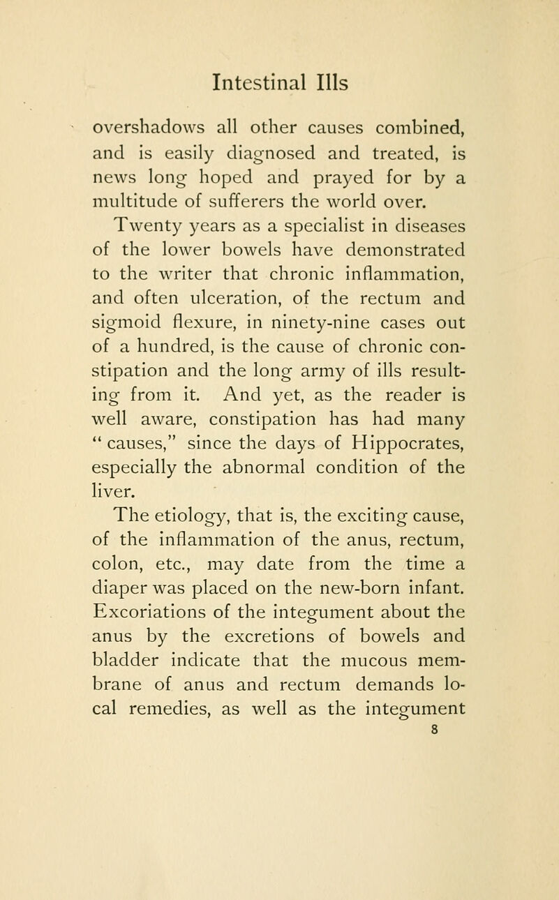 overshadows all other causes combined, and is easily diagnosed and treated, is news long hoped and prayed for by a multitude of sufferers the world over. Twenty years as a specialist in diseases of the lower bowels have demonstrated to the writer that chronic inflammation, and often ulceration, of the rectum and sigmoid flexure, in ninety-nine cases out of a hundred, is the cause of chronic con- stipation and the long army of ills result- ing from it. And yet, as the reader is well aware, constipation has had many  causes, since the days of Hippocrates, especially the abnormal condition of the liver. The etiology, that is, the exciting cause, of the inflammation of the anus, rectum, colon, etc., may date from the time a diaper was placed on the new-born infant. Excoriations of the integument about the anus by the excretions of bowels and bladder indicate that the mucous mem- brane of anus and rectum demands lo- cal remedies, as well as the integument