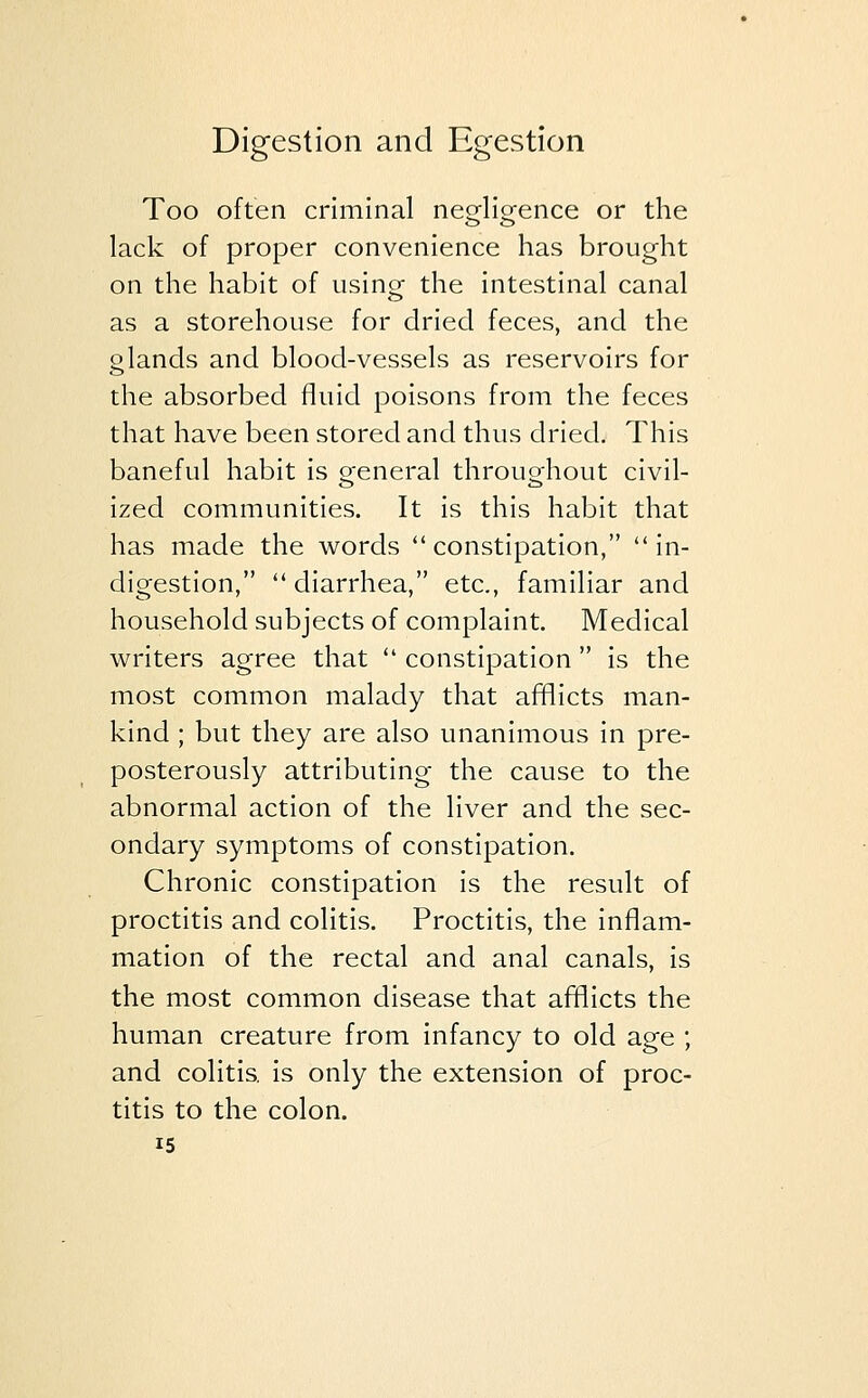 Too often criminal negligence or the lack of proper convenience has brought on the habit of using the intestinal canal as a storehouse for dried feces, and the glands and blood-vessels as reservoirs for the absorbed fluid poisons from the feces that have been stored and thus dried. This baneful habit is general throughout civil- ized communities. It is this habit that has made the words constipation, in- digestion,  diarrhea, etc., familiar and household subjects of complaint. Medical writers agree that  constipation  is the most common malady that afflicts man- kind ; but they are also unanimous in pre- posterously attributing the cause to the abnormal action of the liver and the sec- ondary symptoms of constipation. Chronic constipation is the result of proctitis and colitis. Proctitis, the inflam- mation of the rectal and anal canals, is the most common disease that afflicts the human creature from infancy to old age ; and colitis, is only the extension of proc- titis to the colon.