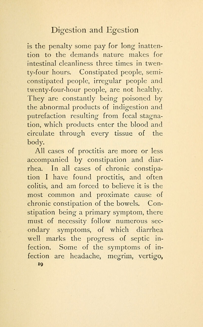 is the penalty some pay for long inatten- tion to the demands nature makes for intestinal cleanliness three times in twen- ty-four hours. Constipated people, semi- constipated people, irregular people and twenty-four-hour people, are not healthy. They are constantly being poisoned by the abnormal products of indigestion and putrefaction resulting from fecal stagna- tion, which products enter the blood and circulate through every tissue of the body. All cases of proctitis are more or less accompanied by constipation and diar- rhea. In all cases of chronic constipa- tion I have found proctitis, and often colitis, and am forced to believe it is the most common and proximate cause of chronic constipation of the bowels. Con- stipation being a primary symptom, there must of necessity follow numerous sec- ondary symptoms, of which diarrhea well marks the progress of septic in- fection. Some of the symptoms of in- fection are headache, megrim, vertigo,