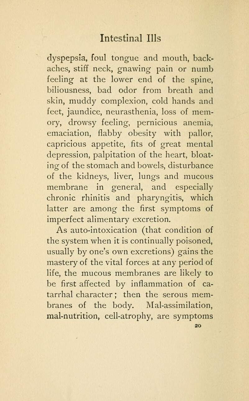 dyspepsia, foul tongue and mouth, back- aches, stiff neck, gnawing pain or numb feeling at the lower end of the spine, biliousness, bad odor from breath and skin, muddy complexion, cold hands and feet, jaundice, neurasthenia, loss of mem- ory, drowsy feeling, pernicious anemia, emaciation, flabby obesity with pallor, capricious appetite, fits of great mental depression, palpitation of the heart, bloat- ing of the stomach and bowels, disturbance of the kidneys, liver, lungs and mucous membrane in general, and especially chronic rhinitis and pharyngitis, which latter are among the first symptoms of imperfect alimentary excretion. As auto-intoxication (that condition of the system when it is continually poisoned, usually by one's own excretions) gains the mastery of the vital forces at any period of life, the mucous membranes are likely to be first affected by inflammation of ca- tarrhal character; then the serous mem- branes of the body. Mal-assimilation, mal-nutrition, cell-atrophy, are symptoms