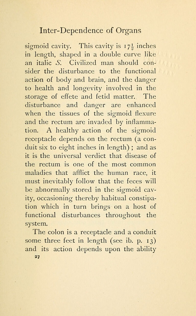 sigmoid cavity. This cavity is 11\ inches in length, shaped in a double curve like an italic .SI Civilized man should con- sider the disturbance to the functional action of body and brain, and the danger to health and longevity involved in the storage of effete and fetid matter. The disturbance and danger are enhanced when the tissues of the sigmoid flexure and the rectum are invaded by inflamma- tion. A healthy action of the sigmoid receptacle depends on the rectum (a con- duit six to eight inches in length) ; and as it is the universal verdict that disease of the rectum is one of the most common maladies that afflict the human race, it must inevitably follow that the feces will be abnormally stored in the sigmoid cav- ity, occasioning thereby habitual constipa- tion which in turn brings on a host of functional disturbances throughout the system. The colon is a receptacle and a conduit some three feet in length (see ib. p. 13) and its action depends upon the ability