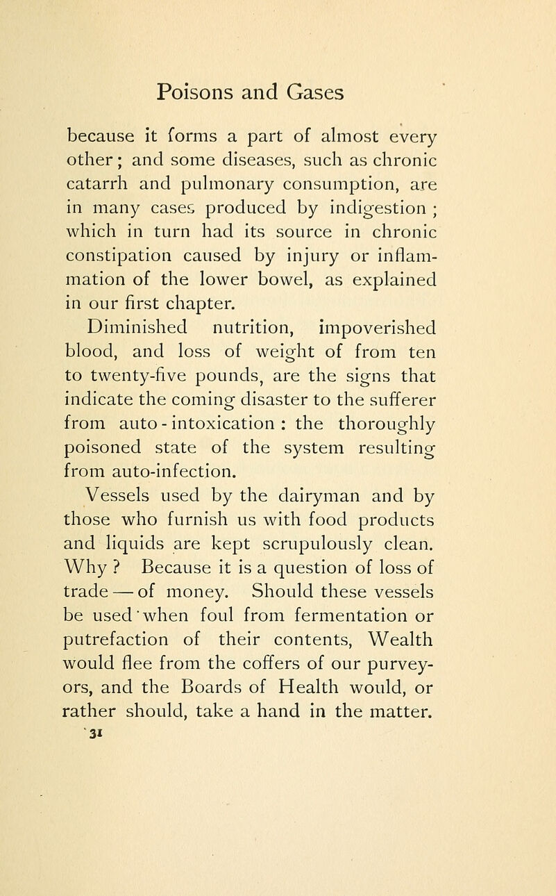 because it forms a part of almost every other; and some diseases, such as chronic catarrh and pulmonary consumption, are in many case& produced by indigestion ; which in turn had its source in chronic constipation caused by injury or inflam- mation of the lower bowel, as explained in our first chapter. Diminished nutrition, impoverished blood, and loss of weight of from ten to twenty-five pounds, are the signs that indicate the coming disaster to the sufferer from auto - intoxication : the thoroughly poisoned state of the system resulting from auto-infection. Vessels used by the dairyman and by those who furnish us with food products and liquids are kept scrupulously clean. Why ? Because it is a question of loss of trade — of money. Should these vessels be used'when foul from fermentation or putrefaction of their contents, Wealth would flee from the coffers of our purvey- ors, and the Boards of Health would, or rather should, take a hand in the matter.