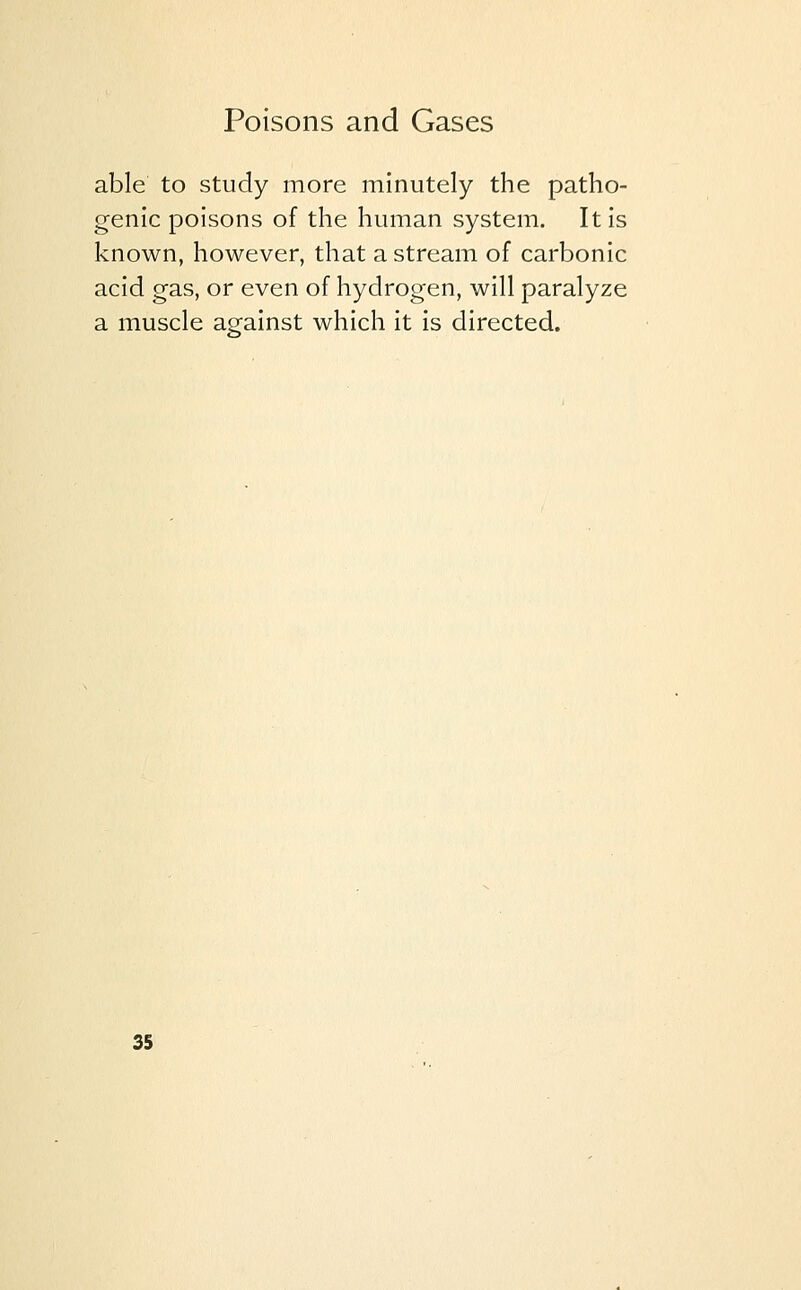 able to study more minutely the patho- genic poisons of the human system. It is known, however, that a stream of carbonic acid gas, or even of hydrogen, will paralyze a muscle against which it is directed.