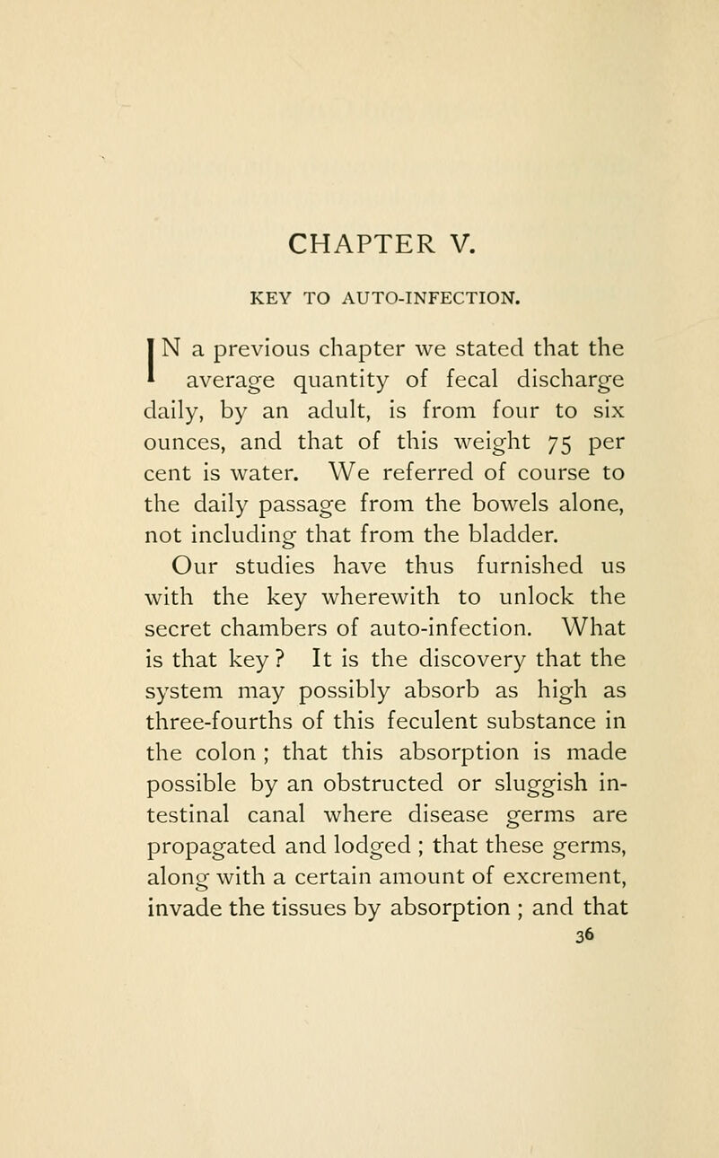 CHAPTER V. KEY TO AUTO-INFECTION. IN a previous chapter we stated that the average quantity of fecal discharge daily, by an adult, is from four to six ounces, and that of this weight 75 per cent is water. We referred of course to the daily passage from the bowels alone, not including that from the bladder. Our studies have thus furnished us with the key wherewith to unlock the secret chambers of auto-infection. What is that key? It is the discovery that the system may possibly absorb as high as three-fourths of this feculent substance in the colon ; that this absorption is made possible by an obstructed or sluggish in- testinal canal where disease germs are propagated and lodged ; that these germs, along with a certain amount of excrement, invade the tissues by absorption ; and that